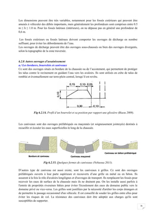 76
Les dimensions peuvent être très variables, notamment pour les fossés extérieurs qui peuvent être
amenés à véhiculer des débits importants, mais généralement les profondeurs sont comprises entre 0.5
m ≤ h ≤ 1.0 m. Pour les fossés latéraux (intérieurs), on ne dépasse pas en général une profondeur de
0,6 m.
Les fossés extérieurs ou fossés latéraux doivent comporter les ouvrages de décharge en nombre
suffisant, pour éviter les débordements de l’eau.
Les ouvrages de décharge peuvent être des ouvrages sous-chaussés ou bien des ouvrages divergents,
selon la topographie de la zone traversée.
6.2.8 Autres ouvrages d’assainissement
a./ Les bordures, bourrelets et caniveaux
Ce sont des ouvrages situés en bordure de la chaussée ou de l’accotement, qui permettent de protéger
les talus contre le ravinement en guidant l’eau vers les avaloirs. Ils sont utilisés en crête de talus de
remblai et éventuellement sur terre-plein central, lorsqu’il est revêtu.
Fig 6.2.14. Profil d’un bourrelet et sa position par rapport une glissière (Biaou 2009).
Les caniveaux sont des ouvrages préfabriqués ou maçonnés (et soigneusement jointoyés) destinés à
recueillir et écouler les eaux superficielles le long de la chaussée.
Fig 6.2.15. Quelques formes de caniveaux (Nehaoua 2011).
D’autres type de caniveau est aussi existe, sont les caniveaux à grilles. Ce sont des ouvrages
préfabriqués ouverts à leur parte supérieure et recouverts d’une grille en métal ou en béton. Ils
assurent à la fois le rôle d'avaloirs longilignes et d'ouvrages de transport. Ils remplacent les fossés pour
recevoir les eaux de surface de la chaussée mais ils ne drainent pas. On les installe aussi parfois à
l'entrée de propriétés riveraines bâties pour éviter l'écoulement des eaux du domaine public vers le
domaine privé ou vice-versa. Les grilles sont justifiées par la nécessité d'arrêter les corps étrangers et
de permettre le passage occasionnel d'un véhicule. Il est conseillé de souder les grilles entre elles pour
éviter les risques de vol. La résistance des caniveaux doit être adoptée aux charges qu'ils sont
susceptibles de supporter.
 