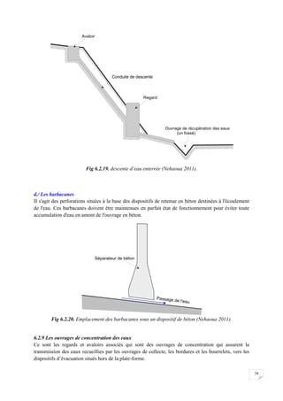 79
Fig 6.2.19. descente d’eau enterrée (Nehaoua 2011).
d./ Les barbacanes
II s'agit des perforations situées à la base des dispositifs de retenue en béton destinées à l'écoulement
de l'eau. Ces barbacanes doivent être maintenues en parfait état de fonctionnement pour éviter toute
accumulation d'eau en amont de l'ouvrage en béton.
Fig 6.2.20. Emplacement des barbacanes sous un dispositif de béton (Nehaoua 2011).
6.2.9 Les ouvrages de concentration des eaux
Ce sont les regards et avaloirs associés qui sont des ouvrages de concentration qui assurent la
transmission des eaux recueillies par les ouvrages de collecte, les bordures et les bourrelets, vers les
dispositifs d’évacuation situés hors de la plate-forme.
 