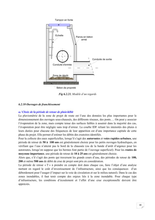 80
Fig 6.2.21. Modèle d’un regards
6.2.10 Ouvrages de franchissement
a./ Choix de la période de retour de pluie/débit
La pluviométrie de la zone de projet de route est l’une des données les plus importantes pour le
dimensionnement des ouvrages sous-chaussés, des différents réseaux, des ponts…. On peut y associer
l’évaporation de la zone, mais compte tenue des surfaces faibles à assainir dans la majorité des cas,
l’évaporation peut être négligée sans trop d’erreur. La courbe IDF reliant les intensités des pluies à
leurs durées pour chacune des fréquences de leur apparition est d’une importance capitale de cette
phase du projet. Elle permet d’estimer les débits des exutoires identifiés.
Pour la collecte des eaux superficielles, lorsqu’il s’agit des autoroutes et voies rapides urbaines, une
période de retour de 50 à 100 ans est généralement choisie pour les petits ouvrages hydrauliques, en
vérifiant que l’eau n’atteint pas le bord de la chaussée (ou de la bande d’arrêt d’urgence pour les
autoroutes, lorsqu’on suppose que les bermes font partie de l’ouvrage superficiel). Pour les routes de
moyenne importance, une période de retour de 10 à 25 ans est généralement choisie.
Alors que, s’il s’agit des ponts qui traversent les grands cours d’eau, des périodes de retour de 100,
200 et même 500 ans de débit de crue de projet sont pris en considération.
La période de retour « T » à prendre en compte doit dans chaque cas, faire l’objet d’une analyse
mettant en regard le coût d’investissement de l’infrastructure, ainsi que les conséquences d’un
débordement pour l’usager (l’impact sur la voie de circulation et sur le milieu naturel). Dans le cas des
zones inondables, il faut tenir compte des enjeux liés à la zone inondable. Pour chaque type
d’infrastructure, les conditions d’écoulement et l’effet d’une crue exceptionnelle doivent être
appréciés.
 
