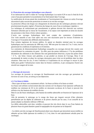 81
b./ Protections des ouvrages hydrauliques sous-chaussés
Il est intéressant de caler le radier de l’ouvrage hydraulique à au moins 0,30 m sous le fond du lit du
cours d’eau pour permettre la reconstitution d’un fond naturel dans l’ouvrage.
La surélévation du niveau amont des écoulements et l’accroissement des vitesses en sortie d’ouvrage
nécessitent le plus souvent des protections en amont et en aval des ouvrages.
La protection efficace des berges aux changements de direction par des techniques pérennes relevant
prioritairement du génie végétal « Protection des berges de cours d’eau en techniques végétales ».
Les techniques de renforcement par enrochements et gabions devront être réservées aux sections
fortement sollicitées par la vitesse de l’écoulement, si les enjeux sont importants en terme de sécurité
des personnes et des biens à fortes valeurs ajoutées ;
L’accès aux ouvrages hydrauliques doit tenir compte des contraintes d’exploitation.
Une visite annuelle et une visite après une crue sont nécessaires pour les travaux d’entretien de
l’ouvrage et l’évacuation des différents atterrissements.
Pour certains ingénieurs de travaux publics, ils optent un diamètre minimal pour les ouvrages
hydrauliques sous les autoroutes de 1000 mm, et de 800 mm pour les routes de 2 ou 3 voies, tout en
garantissant les conditions d’exploitation et d’entretien.
Les contraintes de dimensionnement hydraulique auxquelles ces ouvrages doivent être soumis sont
essentiellement les contraintes de pente. En effet, pour des pentes inférieures à 3 ‰ des problèmes
décantation des sédiments et des éléments fins sont généralement observées, et pour des pentes fortes
> 6 %, des fortes vitesses sont générées, ce qui produit un érosion de l’ouvrage. Donc il est
recommandé de mettre en place les ouvrages nécessaires pour éviter un tel problème dans les deux
situations. Dans tous les cas, il reste l’entretien et l’exploitation de ces ouvrages le moyen le plus
fiable pour garder l’infrastructure routier dans les bonnes conditions, et par conséquence fournir une
sécurité aux usagers de la route.
c./ Ouvrages de traversées
Les ouvrages de traversés ou ouvrages de franchissement sont des ouvrages qui permettent de
traverser un cours d’eau, un talweg ou une dépression.
c.1./ Les buses et dalots
- Deux types de buses sont couramment utilisés : les buses en béton et les buses en métal.
Les buses sont utilisées exclusivement dans des sections où l’on dispose d’une épaisseur suffisante de
remblais (un minimum de 0.8 m de remblai est nécessaire au-dessus de la buse) et peuvent être
utilisées avec des hauteurs de remblais élevées.
Dans le cas des buses métalliques, cette hauteur de remblai admissible est fonction de l’épaisseur de la
buse.
Afin de permettre le nettoyage ou le curage des buses qui risquent souvent d’âtre obstruées
partiellement par les dépôts de sédiments et de pierres charriés par les eaux, il est conseillé de ne
jamais adopter un diamètre inférieur à 800 mm.
Les débits admissibles sont donc variables et peuvent être très élevés dans le cas d’une batterie de
plusieurs buses de grand diamètre quand la topographie du site permet un tel dispositif.
- Les dalots sont des ouvrages de franchissement placé sous chaussée qui nécessitent aucun remblai ou
admettre qu’une faible épaisseur de remblai (1 à 2 m), donc ils sont spécialement calculés pour les
surcharges.
 
