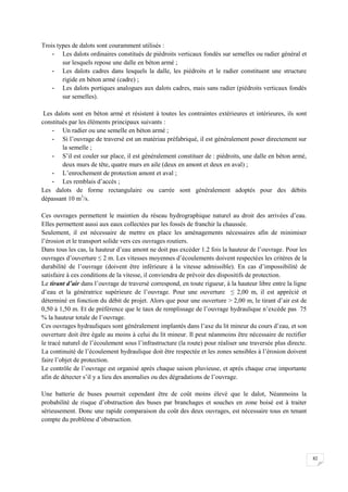 82
Trois types de dalots sont couramment utilisés :
- Les dalots ordinaires constitués de piédroits verticaux fondés sur semelles ou radier général et
sur lesquels repose une dalle en béton armé ;
- Les dalots cadres dans lesquels la dalle, les piédroits et le radier constituent une structure
rigide en béton armé (cadre) ;
- Les dalots portiques analogues aux dalots cadres, mais sans radier (piédroits verticaux fondés
sur semelles).
Les dalots sont en béton armé et résistent à toutes les contraintes extérieures et intérieures, ils sont
constitués par les éléments principaux suivants :
- Un radier ou une semelle en béton armé ;
- Si l’ouvrage de traversé est un matériau préfabriqué, il est généralement poser directement sur
la semelle ;
- S’il est couler sur place, il est généralement constituer de : piédroits, une dalle en béton armé,
deux murs de tête, quatre murs en aile (deux en amont et deux en aval) ;
- L’enrochement de protection amont et aval ;
- Les remblais d’accès ;
Les dalots de forme rectangulaire ou carrée sont généralement adoptés pour des débits
dépassant 10 m3
/s.
Ces ouvrages permettent le maintien du réseau hydrographique naturel au droit des arrivées d’eau.
Elles permettent aussi aux eaux collectées par les fossés de franchir la chaussée.
Seulement, il est nécessaire de mettre en place les aménagements nécessaires afin de minimiser
l’érosion et le transport solide vers ces ouvrages routiers.
Dans tous les cas, la hauteur d’eau amont ne doit pas excéder 1.2 fois la hauteur de l’ouvrage. Pour les
ouvrages d’ouverture ≤ 2 m. Les vitesses moyennes d’écoulements doivent respectées les critères de la
durabilité de l’ouvrage (doivent être inférieure à la vitesse admissible). En cas d’impossibilité de
satisfaire à ces conditions de la vitesse, il conviendra de prévoir des dispositifs de protection.
Le tirant d’air dans l’ouvrage de traversé correspond, en toute rigueur, à la hauteur libre entre la ligne
d’eau et la génératrice supérieure de l’ouvrage. Pour une ouverture ≤ 2,00 m, il est apprécié et
déterminé en fonction du débit de projet. Alors que pour une ouverture > 2,00 m, le tirant d’air est de
0,50 à 1,50 m. Et de préférence que le taux de remplissage de l’ouvrage hydraulique n’excède pas 75
% la hauteur totale de l’ouvrage.
Ces ouvrages hydrauliques sont généralement implantés dans l’axe du lit mineur du cours d’eau, et son
ouverture doit être égale au moins à celui du lit mineur. Il peut néanmoins être nécessaire de rectifier
le tracé naturel de l’écoulement sous l’infrastructure (la route) pour réaliser une traversée plus directe.
La continuité de l’écoulement hydraulique doit être respectée et les zones sensibles à l’érosion doivent
faire l’objet de protection.
Le contrôle de l’ouvrage est organisé après chaque saison pluvieuse, et après chaque crue importante
afin de détecter s’il y a lieu des anomalies ou des dégradations de l’ouvrage.
Une batterie de buses pourrait cependant être de coût moins élevé que le dalot, Néanmoins la
probabilité de risque d’obstruction des buses par branchages et souches en zone boisé est à traiter
sérieusement. Donc une rapide comparaison du coût des deux ouvrages, est nécessaire tous en tenant
compte du problème d’obstruction.
 