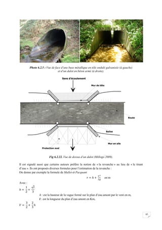 83
Photo 6.2.5 : Vue de face d’une buse métallique en tôle ondulé galvanisée (à gauche)
et d’un dalot en béton armé (à droite).
Fig 6.2.22. Vue de dessus d’un dalot (Millogo 2009).
Il est signalé aussi que certains auteurs préfère la notion de « la revanche » au lieu de « le tirant
d’eau ». Ils ont proposés diverses formules pour l’estimation de la revanche :
On donne par exemple la formule de Mallet et Pacquant
en m
Avec :
h : est la hauteur de la vague formé sur le plan d’eau amont par le vent en m,
l : est la longueur du plan d’eau amont en Km,
 