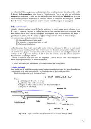 85
Les piles et les Culées des ponts qui sont en contact direct avec l’écoulement doivent avoir des profils
de formes hydrodynamiques pour résister à l’écoulement de l’eau et par suite une sollicitation
minimale des structures. D’autre part, ils doivent présenter une restriction minimale de la section
naturelle de l’écoulement pour réduire les effets des remous, la submersion des ouvrages et l’érosion
du lit de l’oued à l’aval (menaçant dans les deux cas et la vie de l’ouvrage et de ses usagers).
d./ Les radiers routiers
Un radier est un ouvrage qui permet de franchir les rivières en basses eaux et qui est submergé en cas
de crues. Le radier est établi sur le fond de la rivière et l’eau passe exclusivement par-dessus. Il est
donc construit sur un cours d’eau de faible pente, moyennement large, de faible hauteur des berges, et
qui reste sec en grande partie de l’année. Ce type d’ouvrage convient surtout en zone désertique.
Le radier routier est généralement composé de :
- Un radier en béton ou en béton armé ;
- Une protection en amont et une autre en avale ;
- Des balises de signalisation.
Le franchissement d’une rivière par un radier routier est moins coûteux qu’un dalot ou un pont, mais il
présente un inconvénient majeur : le trafic est interrompu lors des crues. L’interruption est due souvent
à la hauteur d’eau qui peut correspondre aussi à des vitesses excessives. On admet généralement des
hauteurs de 0.4 m pour les voitures et 0.6 m pour les camions, avec des vitesses moyennes
d’écoulement n’excédant pas 1.5 m/s.
Le radier lui-même est encré dans le sol et il est protégé à l’amont et l’aval conte l’érosion régressive
par un tapis de gabion semelle ou par un enrochement.
Les radiers routiers les plus réalisés sont : le radier horizontal et le radier courbe
Le radier horizontal
Il est réalisé pour le franchissement des cours d’eau de grandes largeurs, avec des lames d’eau faibles.
L’écoulement sur le radier est semblable à un écoulement sur un déversoir à seuil épais.
Le débit est déterminé par la formule de Bazin :
Q = 1.9 (0.7 + 0.185 HAM/B). L . HAM
3/2
Avec :
Q : débit de pointe de la crue en m3
/s ;
HAM : hauteur d’eau sur le seuil en m ;
B : largeur du radier (distance dans le sens d’écoulement) en m ;
L : longueur du radier en m.
Fig 6.2.24. Coupe d’un radier avec protection aval en escalier (Millogo 2009).
 