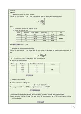 89
Solution:
Partie 1
1.La pente équivalente du bassin versant :
Puisque les sous bassins 1, 2 et 3 sont sont en série, donc la pente équivalente est égale :
Avec :
Li : Longueur partielle du tronçon en m ;
Ii : pente du tronçon m/m ;
Sous
bassin
Longueur
(m)
Côte amont
(m)
Côte aval
(m)
Ii
(m/m)
Ieq
(m/m)
1 250 750.0 748.0 0.008
0.005
2 300 748.0 747.1 0.003
3 450 747.1 744.4 0.006
Donc Ieq = 0.005 (soit 0.5 %)
2.Coefficient de ruissellement équivalent
Puisque les sous bassins 1, 2 et 3 sont sont en série, donc le coefficient de ruissellement équivalent est
égal :
Cri : c’est le coefficient de ruissellemnt pour le bassin « i »
Ai : surface du bassin versant « i »
Sous
bassin
Surface
S (ha)
Coeff. Ruissellement
Cr
Cr equivant
1 11.0 0.4
0.31
2 13.0 0.3
3 7.0 0.2
Cr eq = 0.31
3.Temps de concentration
On utilise la formule de Kirpich :
On a Longueur totale : L = 1.0 Km ; la pente moyenne I = 0.00567
Tc = 2.78 heures
4. l’intensité pluviométrique à partir de la courbe IDF pour une période de retour de 10 ans
Donc à partir des courbes IDF, et pour une temps de concentration Tc=2.78h, on trouve une intesité
puluviométrique :
i = 13 mm/h
 