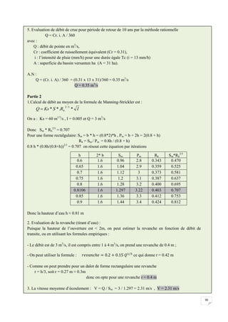 90
5. Evaluation de débit de crue pour période de retour de 10 ans par la méthode rationnelle
Q = Cr. i. A / 360
avec :
Q : débit de pointe en m3
/s,
Cr : coefficient de ruissellement équivalent (Cr = 0.31),
i : l’intensité de pluie (mm/h) pour une durée égale Tc (i = 13 mm/h)
A : superficie du bassin versanten ha (A = 31 ha).
A.N :
Q = (Cr. i. A) / 360 = (0.31 x 13 x 31)/360 = 0.35 m3
/s
Q = 0.35 m3
/s
Partie 2
1.Calcul de débit au moyen de la formule de Manning-Strickler est :
On a : Ks = 60 m1/3
/s , I = 0.005 et Q = 3 m3
/s
Donc Sm * Rh
2/3
= 0.707
Pour une forme rectalgulaire: Sm = b * h = (0.8*2)*h , Pm = b + 2h = 2(0.8 + h)
Rh = Sm / Pm = 0.8h / (0.8 + h)
0.8 h * (0.8h/(0.8+h))2/3
= 0.707 on résout cette équation par itérations
Donc la hauteur d’eau h ≈ 0.81 m
2. Evaluation de la revanche (tirant d’eau) :
Puisque la hauteur de l’ouverture est < 2m, on peut estimer la revanche en fonction de débit de
transite, ou en utilisant les formules empiriques :
- Le débit est de 3 m3
/s, il est compris entre 1 à 4 m3
/s, on prend une revanche de 0.4 m ;
- On peut utiliser la formule : ce qui donne r = 0.42 m
- Comme on peut prendre pour un dalot de forme rectangulaire une revanche
r = h/3, soit r = 0.27 m ≈ 0.3m
donc on opte pour une revanche r = 0.4 m
3. La vitesse moyenne d’écoulement : V = Q / Sm = 3 / 1.297 = 2.31 m/s , V = 2.31 m/s
h 2* b Sm Pm Rh Sm*Rh
2/3
0.6 1.6 0.96 2.8 0.343 0.470
0.65 1.6 1.04 2.9 0.359 0.525
0.7 1.6 1.12 3 0.373 0.581
0.75 1.6 1.2 3.1 0.387 0.637
0.8 1.6 1.28 3.2 0.400 0.695
0.8106 1.6 1.297 3.22 0.403 0.707
0.85 1.6 1.36 3.3 0.412 0.753
0.9 1.6 1.44 3.4 0.424 0.812
I
R
S
Ks
Q h *
.
*
*
3
/
2

 