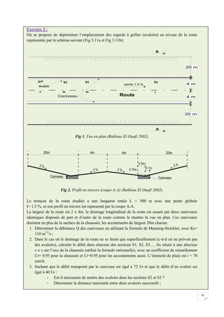 91
Exercice 2 :
On se propose de déperminer l’emplacement des regards à grilles (avaloirs) au niveau de la route
représentée par le schéma suivant (Fig 3.11a et Fig 3.11b):
Fig 1. Vue en plan (Bahlous El Ouafi 2002).
Fig 2. Profil en travers (coupe A-A) (Bahlous El Ouafi 2002).
Le tronçon de la route étudiée a une longueur totale L = 500 m avec une pente globale
I= 1.5 %, et son profil en travers est representé par la coupe A-A.
La largeur de la route est 2 x 4m. le drainage longitudinal de la route est assuré par deux caniveaux
identiques disposés de part et d’autre de la route comme le montre la vue en plan. Ces caniveaux
drainent en plus de la surface de la chuassée, les accotements de largeur 20m chacun.
1. Déterminer la débitance Q des caniveaux en utilisant la formule de Manning-Strickler, avec Ks=
110 m1/3
/s ;
2. Dans le cas où le drainage de la route ne se ferait que superficiellement (c-à-d on ne prévoit pas
des avaloirs), calculer le débit dans chacune des sections S1, S2, S3, …Sx située à une abscisse
« x » sur l’axe de la chaussée (utilisé la formule rationnelle), avec un coefficient de ruissellement
Cr= 0.95 pour la chaussée et Cr=0.95 pour les accoutements aussi. L’intensité de pluie est i = 70
mm/h
3. Sachant que le débit transporté par le caniveau est égal à 72 l/s et que le débit d’un avaloir est
égal à 40 l/s :
- Est-il nécessaire de mettre des avaloirs dans les sections S2 et S3 ?
- Déterminer la distance maximale entre deux avaloirs successifs ;
 