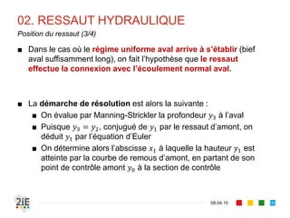 02. RESSAUT HYDRAULIQUE
17.04.16
Ressaut en canal rectangulaire (3/3)
120
■ Il est alors possible d’écrire des expressions simplifiées du
rendement ressaut et de la perte de charge au ressaut ∆ pour
la section rectangulaire :
■ Rendement du ressaut :
■ Perte de charge au ressaut :
∆
 