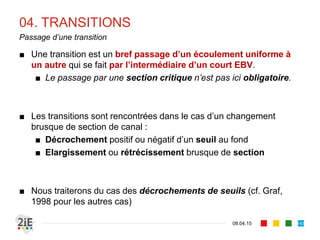 01. SINGULARITES
17.04.16
Types de problèmes
143
■ Deux situations de calcul peuvent se présenter
■ Cas 1 : le débit est connu. Il s’agit alors de déterminer les sections
de contrôle et de définir la ligne d’eau dans la zone d’influence de la
singularité
■ Cas 2 : le débit n’est pas connu. Il s’agit alors de le déterminer à
partir d’une condition de niveau et de tracer alors la ligne d’eau
■ Divers types de singularités :
■ Changement de pente, de radier, de section
■ Pile de ponts, grille, coudes
■ Passage canal-réservoir, réservoir-canal
■ Nous n’aborderons ici que les changements de pente, les écoulements
dans les courbes et les transitions (cf. Mar, 2004 pour le développement des autres cas)
 