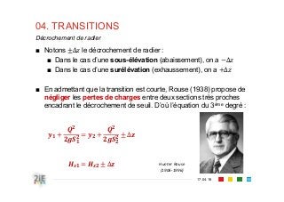04. TRANSITIONS
17.04.16
Décrochement de radier
150
■ Notons ∆ le décrochement de radier :
■ Dans le cas d’une sous-élévation (abaissement), on a ∆
■ Dans le cas d’une surélévation (exhaussement), on a ∆
■ En admettant que la transition est courte, Rouse (1938) propose de
négliger les pertes de charges entre deux sections très proches
encadrant le décrochement de seuil. D’où l’équation du 3ème degré :
∆
∆ Hunter Rouse
(1906‐1996)
 
