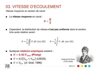 03. VITESSE D’ECOULEMENT
17.04.16
Répartition de vitesse dans la section d’écoulement
16
La vitesse n’est pas constante dans la 
section et est maximale à 
approximativement 25% en dessous de la 
surface libre.
Influence de la 
rugosité des 
parois du 
canal sur le 
profil vertical 
de vitesse
(Chow, 1959)
Ven Te Chow
(1914‐1981)
 