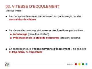 03. VITESSE D’ECOULEMENT
■ La vitesse moyenne en canal :
■ Cependant, la distribution de vitesse n’est pas
uniforme dans la section.
■ Quelques relations empiriques existent :
■ , 	 (Prony)
■ 0,5 , , (USGS)
■ , (cf. Graf, 1996)
17.04.16
Vitesse moyenne en section de canal
17
Gaspard de Prony
(1755‐1839)
1
.
	
1
. 	
Équation 2D Équation 1D
 