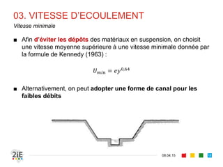 03. VITESSE D’ECOULEMENT
■ La conception des canaux à ciel ouvert est parfois régie par des
contraintes de vitesse
■ La vitesse d’écoulement doit assurer des fonctions particulières :
■ Auto-curage (ou auto-entretien)
■ Préservation de la stabilité structurale (érosion) du canal
■ En conséquence, la vitesse moyenne d’écoulement ne doit être
ni trop faible, ni trop élevée
17.04.16
Vitesses limites
18
 