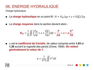 05. PRESSION
■ Dans le cas d’un écoulement se produisant sur un fond courbe, une
accélération centrifuge de masse / est introduite, induisant une force
d’inertie supplémentaire : la distribution de pression n’est plus
hydrostatique
■ L’accélération 	 / est positive sur fond concave (+) et négative sur
fond convexe (-). L’expression de la pression sur le fond est :
17.04.16
Répartition de pression : cas des courants courbes
26
Sur fond concave, la pression sur le fond est 
abaissée et peut devenir inférieure à  , 
entrainement un décollement du fond.
Sur fond convexe, la pression sur le fond 
est augmentée. Cela accentue l’érosion du 
fond de la convexité
 