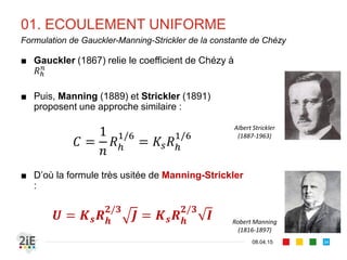 01. ECOULEMENT UNIFORME
17.04.16
Formulation de Bazin de la constante de Chézy
34
0,06
0,16
0,46
0,85
1,30
1,75
Nature de la paroi
Parois très unies (ciment lissé)
Parois unies (planches, briques, pierres de taille)
Parois en maçonnerie
Parois en terre bien régulières
Parois en terre ordinaires
Parois en terre et fond de galets ou herbes
Henri Bazin
(1829 – 1927)
Valeurs du coefficient  dans la formulation de 
Bazin du coefficient de Chézy (1897)
87
 