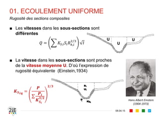 01. ECOULEMENT UNIFORME
17.04.16
Estimation du coefficient de rugosité de Manning-Strickler (2/2)
37
Nature du cours d’eau
Petits torrents de montagne à fond très irrégulier 23 à 26
Cours d’eau de montagne de 30 à 50m de large, pente supérieure à 
0.002, fond de graviers atteignant 10 à 20 cm.
27 à 29
Cours d’eau de montagne de 50m et plus de large, pente comprise entre 
0.0008 et 0.002, fond de graviers ne dépassant que rarement 10 cm.
30 à 33
Rivières à fond de graviers de 4 à 8 cm et de pente 0.0006 à 0.0008 34 à 37
Rivières à fond de graviers inférieurs à 4 cm et de pente 0.0006 à 0.0008 38 à 40
Rivières à fond de sable ou petits graviers et de pente 0.0006 à 0.00025 41 à 42
Cours d’eau peu turbulents, pente faible de 0.00012 à 0.00025, fond de 
sable et de vase
43 à 45
Très grands fleuves à très faible pente inférieure à 0.00012 et à fond très 
lisse
46 à 50
Valeurs estimatives de  pour les cours d’eau naturels 
(CEMAGREF)
 