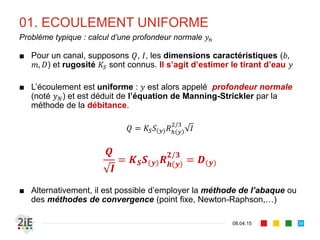 01. ECOULEMENT UNIFORME
17.04.16
Problème typique : Calcul d’un débit
39
■ Pour un canal, le tirant , la pente , les dimensions , , et la
rugosité sont connus. Nous souhaitons estimer le débit
■ On utilise la formule de Manning-Strickler
/
Ou l’écriture équivalente :
⁄
/
 