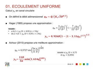 01. ECOULEMENT UNIFORME
17.04.16
Problème typique : calcul d’une profondeur normale
40
■ Pour un canal, supposons , , les dimensions caractéristiques ( ,
, ) et rugosité sont connus. Il s’agit d’estimer le tirant d’eau
■ L’écoulement est uniforme : est alors appelé profondeur normale
(noté ) et est déduit de l’équation de Manning-Strickler par la
méthode de la débitance.
/
/
■ Alternativement, il est possible d’employer la méthode de l’abaque ou
des méthodes de convergence (point fixe, Newton-Raphson,…)
 