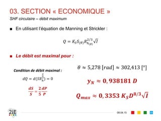 02. DIMENSIONNEMENT SIMPLE
17.04.16
Algorithme de calcul simplifié
49
■ Objectif : écouler un débit à travers une section dont les
dimensions et le tirant d’eau sont à définir.
■ Hypothèse : écoulement uniforme.
■ Algorithme simplifié :
■ Choisir d’une forme de canal (trapézoïdal, circulaire,…)
■ Choisir d’un revêtement pour la définition de la rugosité
■ Soit fixer (trapézoïdal) ou (circulaire) et déterminer par
itération,
■ Ou, fixer et déterminer 	 	 par itération
■ Infinité de solutions possibles.
 