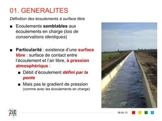 01. GENERALITES
■ Ecoulements semblables aux
écoulements en charge (lois de
conservations identiques)
■ Particularité : existence d’une surface
libre : surface de contact entre
l’écoulement et l’air libre, à pression
atmosphérique :
■ Débit d’écoulement défini par la
pente
■ Mais pas par le gradient de
pression (comme dans le cas des
écoulements en charge)
17.04.16
Définition des écoulements à surface libre
7
 
