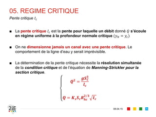 05. REGIME CRITIQUE
17.04.16
Calcul de la profondeur critique
76
■ La profondeur critique	 est obtenue par résolution de la condition
critique 1.
■ Canaux rectangulaires :
■ Canaux triangulaires :
■ Canaux circulaires :
2
2
1 cos
2
sin 8 sin
2
Cette équation est en
général résolue par la 
méthode des itérations
successives dans le cas des 
sections trapézoïdales
et circulaires
La profondeur critique reste
indépendante de la pente
1 ⇒ 1 ⇒
 