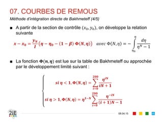 7. COURBES DE REMOUS
17.04.16
Section de contrôle
95
■ La résolution de l’équation de la ligne d’eau nécessite une condition
à la limite : c’est la section de contrôle, à l’abcisse où l’on connait
le tirant d’eau
■ Cette section est définie à partir des propriétés hydrauliques de la
singularité occasionnant le remous : déversoir, vanne de fond,
changement de pente, de section, exhaussement ou décrochement du
fond
■ Elle est située à l’aval en EGV fluvial pour les courbes
, , , , , et se calcule de l’aval vers l’amont.
■ Elle est située à l’amont en EGV torrentiel pour les courbes
, , , , , et se calcule de l’amont vers l’aval.
 