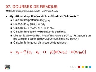 07. COURBES DE REMOUS
17.04.16
Méthodes de calcul
96
■ L’intégration du problème différentiel suivant permet de définir
le profil de la ligne d’eau
1
⁄
1
■ Les méthodes de résolution suivantes sont employées:
■ Méthode d’intégration graphique
■ Méthode d’intégration directe (Bresse, Bakhmeteff, Chow,
Silber, Raytchine et Chatelain, Pavlovski,…)
■ Méthode des différences finies
 