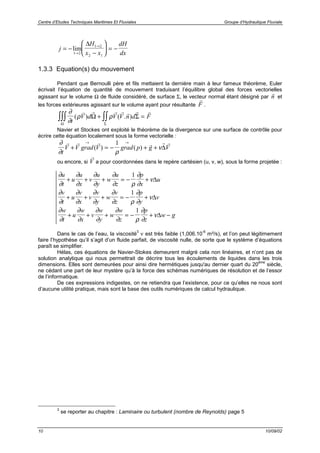 Centre d’Etudes Techniques Maritimes Et Fluviales Groupe d’Hydraulique Fluviale
10 10/09/02
j
H
x x
dH
dx
= −
−





 = −
→
→
lim
1 2
1 2
2 1
∆
1.3.3 Equation(s) du mouvement
Pendant que Bernoulli père et fils mettaient la dernière main à leur fameux théorème, Euler
écrivait l’équation de quantité de mouvement traduisant l’équilibre global des forces vectorielles
agissant sur le volume Ω de fluide considéré, de surface Σ, le vecteur normal étant désigné par
r
n et
les forces extérieures agissant sur le volume ayant pour résultante
r
F .
∂
∂
ρ ρ
t
V d V V n d F( ) ( . )
v r r r r r r
Ω Σ
Ω Σ
∫∫∫ ∫∫+ =
Navier et Stockes ont exploité le théorème de la divergence sur une surface de contrôle pour
écrire cette équation localement sous la forme vectorielle :
∂
∂ ρ
ν
t
V V grad V grad p g V
r r r r r r
+ = − + +
→ →
( ) ( )
1
∆
ou encore, si
r
V a pour coordonnées dans le repère cartésien (u, v, w), sous la forme projetée :
∂
∂
∂
∂
∂
∂
∂
∂ ρ
∂
∂
ν
u
t
u
u
x
v
u
y
w
u
z
p
x
u+ + + = − +
1
∆
∂
∂
∂
∂
∂
∂
∂
∂ ρ
∂
∂
ν
v
t
u
v
x
v
v
y
w
v
z
p
y
v+ + + = − +
1
∆
∂
∂
∂
∂
∂
∂
∂
∂ ρ
∂
∂
ν
w
t
u
w
x
v
w
y
w
w
z
p
z
w g+ + + = − + −
1
∆
Dans le cas de l’eau, la viscosité
3
ν est très faible (1,006.10
-6
m²/s), et l’on peut légitimement
faire l’hypothèse qu’il s’agit d’un fluide parfait, de viscosité nulle, de sorte que le système d’équations
paraît se simplifier.
Hélas, ces équations de Navier-Stokes demeurent malgré cela non linéaires, et n’ont pas de
solution analytique qui nous permettrait de décrire tous les écoulements de liquides dans les trois
dimensions. Elles sont demeurées pour ainsi dire hermétiques jusqu'au dernier quart du 20
ème
siècle,
ne cédant une part de leur mystère qu’à la force des schémas numériques de résolution et de l’essor
de l’informatique.
De ces expressions indigestes, on ne retiendra que l’existence, pour ce qu’elles ne nous sont
d’aucune utilité pratique, mais sont la base des outils numériques de calcul hydraulique.
3
se reporter au chapitre : Laminaire ou turbulent (nombre de Reynolds) page 5
 