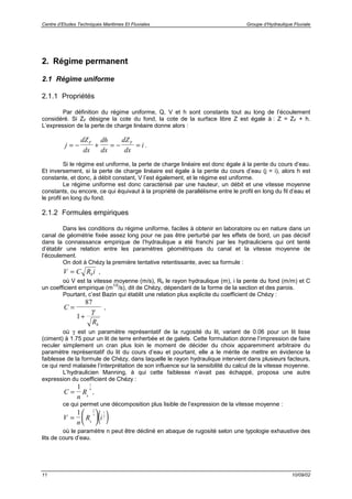 Centre d’Etudes Techniques Maritimes Et Fluviales Groupe d’Hydraulique Fluviale
11 10/09/02
2. Régime permanent
2.1 Régime uniforme
2.1.1 Propriétés
Par définition du régime uniforme, Q, V et h sont constants tout au long de l’écoulement
considéré. Si ZF désigne la cote du fond, la cote de la surface libre Z est égale à : Z = ZF + h.
L’expression de la perte de charge linéaire donne alors :
j
dZ
dx
dh
dx
dZ
dx
iF F
= − + = − = .
Si le régime est uniforme, la perte de charge linéaire est donc égale à la pente du cours d’eau.
Et inversement, si la perte de charge linéaire est égale à la pente du cours d’eau (j = i), alors h est
constante, et donc, à débit constant, V l’est également, et le régime est uniforme.
Le régime uniforme est donc caractérisé par une hauteur, un débit et une vitesse moyenne
constants, ou encore, ce qui équivaut à la propriété de parallélisme entre le profil en long du fil d’eau et
le profil en long du fond.
2.1.2 Formules empiriques
Dans les conditions du régime uniforme, faciles à obtenir en laboratoire ou en nature dans un
canal de géométrie fixée assez long pour ne pas être perturbé par les effets de bord, un pas décisif
dans la connaissance empirique de l’hydraulique a été franchi par les hydrauliciens qui ont tenté
d’établir une relation entre les paramètres géométriques du canal et la vitesse moyenne de
l’écoulement.
On doit à Chézy la première tentative retentissante, avec sa formule :
V C R ih= ,
où V est la vitesse moyenne (m/s), Rh le rayon hydraulique (m), i la pente du fond (m/m) et C
un coefficient empirique (m
1/2
/s), dit de Chézy, dépendant de la forme de la section et des parois.
Pourtant, c’est Bazin qui établit une relation plus explicite du coefficient de Chézy :
C
Rh
=
+
87
1
γ
,
où γ est un paramètre représentatif de la rugosité du lit, variant de 0.06 pour un lit lisse
(ciment) à 1.75 pour un lit de terre enherbée et de galets. Cette formulation donne l’impression de faire
reculer simplement un cran plus loin le moment de décider du choix apparemment arbitraire du
paramètre représentatif du lit du cours d’eau et pourtant, elle a le mérite de mettre en évidence la
faiblesse de la formule de Chézy, dans laquelle le rayon hydraulique intervient dans plusieurs facteurs,
ce qui rend malaisée l’interprétation de son influence sur la sensibilité du calcul de la vitesse moyenne.
L’hydraulicien Manning, à qui cette faiblesse n’avait pas échappé, proposa une autre
expression du coefficient de Chézy :
C
n
Rh
=
1 1
6
,
ce qui permet une décomposition plus lisible de l’expression de la vitesse moyenne :
( )V
n
R ih
=






1 2
3
1
2
où le paramètre n peut être décliné en abaque de rugosité selon une typologie exhaustive des
lits de cours d’eau.
 