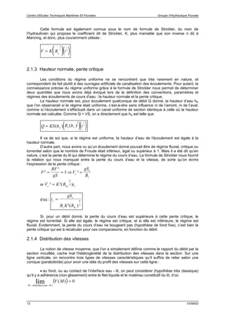 Centre d’Etudes Techniques Maritimes Et Fluviales Groupe d’Hydraulique Fluviale
12 10/09/02
Cette formule est également connue sous le nom de formule de Strickler, du nom de
l’hydraulicien qui proposa le coefficient dit de Strickler, K, plus maniable que son inverse n dû à
Manning, et donc, plus couramment utilisée :
( )V K R ih
=






2
3
1
2
2.1.3 Hauteur normale, pente critique
Les conditions du régime uniforme ne se rencontrent que très rarement en nature, et
correspondent de fait plutôt à des ouvrages artificiels de canalisation des écoulements. Pour autant, la
connaissance précise du régime uniforme grâce à la formule de Strickler nous permet de déterminer
deux quantités que nous avons déjà évoqué lors de la définition des conventions, paramètres et
régimes des écoulements de cours d’eau : la hauteur normale et la pente critique.
La hauteur normale est, pour écoulement quelconque de débit Q donné, la hauteur d’eau hN
que l’on observerait si le régime était uniforme, c’est-à-dire sans influence ni de l’amont, ni de l’aval,
comme si l’écoulement s’effectuait dans un canal uniforme de section identique à celle où la hauteur
normale est calculée. Comme Q = VS, on a directement que hN est telle que
( )( )Q KS h R h iN h N= ( ) ( )
2
3
1
2
Il va de soi que, si le régime est uniforme, la hauteur d’eau de l’écoulement est égale à la
hauteur normale.
D’autre part, nous avons vu qu’un écoulement donné pouvait être de régime fluvial, critique ou
torrentiel selon que le nombre de Froude était inférieur, égal ou supérieur à 1. Mais il a été dit qu’en
nature, c’est la pente du lit qui détermine le régime du cours d’eau. La formule de Strickler nous fournit
la relation qui nous manquait entre la pente du cours d’eau et la vitesse, de sorte qu’on écrire
l’expression de la pente critique :
F
BV
gS
V
gS
Bc
c
c
²
²
²= = ⇒ =1
or V K R ic h c c² ²( )=
4
3
d’où : i
gS
B K R
c
c
c hc
=
²( )
4
3
Si, pour un débit donné, la pente du cours d’eau est supérieure à cette pente critique, le
régime est torrentiel. Si elle est égale, le régime est critique, et si elle est inférieure, le régime est
fluvial. Evidemment, la pente du cours d’eau ne bougeant pas (hypothèse de fond fixe), c’est bien la
pente critique qui est à recalculer pour ces comparaisons, en fonction du débit.
2.1.4 Distribution des vitesses
La notion de vitesse moyenne, que l’on a simplement définie comme le rapport du débit par la
section mouillée, cache mal l’hétérogénéité de la distribution des vitesses dans la section. Sur une
ligne verticale, on rencontre trois types de vitesses caractéristiques qu’il suffira de relier selon une
conique (paraboloïde) pour avoir une idée du profil des vitesses sur cette ligne :
• au fond, ou au contact de l’interface eau - lit, on peut considérer (hypothèse très classique)
qu’il y a adhérence (non glissement) entre le filet liquide et le matériau constitutif du lit, d’où
( )
M eau lit
V M
→ −
=
interface( )
lim ( ) 0
 