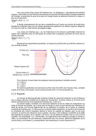 Centre d’Etudes Techniques Maritimes Et Fluviales Groupe d’Hydraulique Fluviale
13 10/09/02
• sur une couche d’eau voisine de l’interface eau - lit, d’épaisseur ζ, l’écoulement est turbulent
rugueux, c’est-à-dire qu’il est fortement perturbé par la proximité d’anfractuosités et dissipe localement
de l’énergie, occasionnant le gros de la perte de charge linéaire et atténuant fortement la vitesse, si
bien qu’on peut écrire
( )
z
V M V V
→ −
≈ <
ζ
ζlim ( )
Il résulte nécessairement de ces deux considérations qu’il existe une tranche de liquide dans
laquelle les molécules d’eau ont une vitesse sensiblement supérieure à la vitesse moyenne, atteignant
un maximum noté VM. Cette tranche est appelée le filon.
• au niveau de l’interface eau - air, les frottements et les tensions superficielles réduisent la
vitesse des molécules d’eau du filet liquide de surface libre à quelques pourcents de moins que la
vitesse maximale
( )
z Z
MV M V V
→
≈ <lim ( ) η
Moyennant ces appréciations grossières, on dispose du portrait robot du profil des vitesses sur
une verticale de fluide :
Pour mémoire, on peut retenir les quelques ordres de grandeurs indicatifs suivants :
Vη ~ 0.95 VM
VM ~ 1.25 V
Vζ ~ 0.30 V
On estime la profondeur de submersion du filon entre 20 et 30% de la hauteur d’eau, comptée
à partir du fil d’eau, et la hauteur ζ de la couche la limite entre 1 à 3 fois le diamètre d90.
2.1.5 Rugosité
La formule de Manning-Strickler présente l’intérêt de clairement factoriser la part d’influence
due à chaque élément constitutif de la vitesse de l’écoulement : la pente motrice (i), la forme de la
section d’écoulement (Rh) et la rugosité de l’interface eau - lit (K ou n).
Ce dernier facteur concentre à lui seul toute l’attention et tout le métier de l’hydraulicien qui
utilise la formule de Strickler, car il est le seul sur lequel un choix a priori doit être fait. Plusieurs ont
tenté de donner une formule déterministe de ce coefficient en fonction de la nature du matériau
constitutif de l’interface eau - lit. Mais aucune n’a donné entière satisfaction, ne serait-ce qu’à cause de
la complexité des notions masquées derrière le terme de rugosité qui désigne, pour ce qui nous
concerne, la somme des influences de la rugosité « de peau » des matériaux constitutifs du lit (taille
des aspérités de surface), de la rugosité « de forme » de ces éléments (arrêtes vives ou non) et de la
rugosité « de morphologie » ou « d’ensemble » de l’agencement des matériaux (pavage ou dunes ou
rides). La combinaison de ces influences, évidemment très mal connue, détermine l’épaisseur de la
couche limite ζ et la vitesse Vζ correspondante, dont résulte plus ou moins directement K !
Filon (VM)
Fil d’eau (Vη )
Couche limite (Vζ )
Interface eau - lit (V=0)
VM
Vη
Vζ
VVitesse moyenne (V)
 