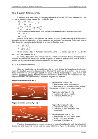 Centre d’Etudes Techniques Maritimes Et Fluviales Groupe d’Hydraulique Fluviale
16 10/09/02
2.2.2 Equation de la ligne d’eau
L’équation de la ligne d’eau (fil d’eau) correspond à la fonction Z=Z(x) ou encore h=h(x) dès
lors que la cote du fond est connue. Or, Hs = H - ZF, donc :
dH
dx
dH
dx
dZ
dx
j is F
= − = − +
et ( )
dH
dx
dH
dh
dh
dx
F
dh
dx
s s
= = −1 2
d’où l’expression des variations de la surface libre de l’eau (hors du régime critique F=1) :
dh
dx
i j
F
=
−
−1 2
A partir d’une section d’écoulement de hauteur connue, on peut déduire de la formule ci-
dessus les tendances d’évolution, et donc, pas à pas, les hauteurs d’eau voisines. En écrivant, pour un
débit donné, les expression de i et de j par la formule de Strickler, on a :
i
j
Q S R
Q S R
h
n hn
=
² ²
² ²
4
3
4
3
Or les fonctions S(h) et Rh(h) sont croissantes, donc i j− est du signe de h hN− . D’autre
part, 1− F² est du signe h hc− .
La hauteur d’eau étant donc connue dans une section d’écoulement donnée, il est possible de
connaître la variation de hauteur de proche en proche à partir de cette hauteur connue selon sa
position par rapport aux deux hauteurs de références que sont hc et hN.
2.2.3 Courbes de remous
Dans un canal uniforme de section donnée, on peut déduire de l’équation précédemment
établie les courbes types d’un écoulement de débit donné, selon que la « position » de la hauteur
d’eau considérée en un point par rapport aux deux hauteurs caractéristiques. Ces courbes sont
appelées courbes de remous. Elles fournissent une référence de tendance des variations d’une ligne
d’eau confrontée à une perturbation qui l’écarte de la ligne d’eau normale.
Régime fluvial normal (hN > hc)
hn
hcJ<Jc
• Régime fluvial local (h > hc)
! vers l’amont, h tend à retrouver hN
! vers l’aval, si h > hN, la ligne d’eau tend vers
l’horizontale et si hN > h > hc, h tend vers hc
• Régime torrentiel local (h < hc)
! vers l’amont, h tend vers zéro
! vers l’aval, h tend vers hc
Régime torrentiel normal (hN < hc)
J>Jc
hc
hn
• Régime fluvial local (h > hc)
! vers l’amont, h tend vers hc
! vers l’aval, la ligne d’eau tend vers
l’horizontale
• Régime torrentiel local (h < hc)
! vers l’amont, si h > hN, h tend vers hc
et si h < hN, h tend vers zéro
! vers l’aval, h tend vers hN
L’analyse de ces courbes de remous montre qu’en régime fluvial local, à partir d’une hauteur h
donnée, on tend toujours à l’amont vers une valeur déterminée hN ou hc. On retrouve là le constat
 