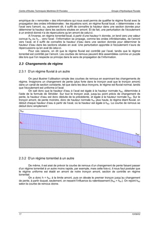 Centre d’Etudes Techniques Maritimes Et Fluviales Groupe d’Hydraulique Fluviale
17 10/09/02
empirique de « remontée » des informations qui nous avait permis de qualifier le régime fluvial avec la
propagation des ondes infinitésimales : les équations sont, en régime fluvial local, « déterministes » de
l’aval vers l’amont, ou, autrement dit, il suffit de connaître la hauteur dans une section donnée pour
déterminer la hauteur dans les sections situées en amont. Et de fait, une perturbation de l’écoulement
à un endroit donné n’a de répercutions qu’en amont de celui-ci.
A l’inverse, en régime torrentiel local, à partir d’une hauteur h donnée, on tend vers une valeur
connue hN ou hc... vers l’aval : l’information se propage, comme les ondes infinitésimales, de l’amont
vers l’aval, et il suffit de connaître la hauteur d’eau dans une section donnée pour déterminer la
hauteur d’eau dans les sections situées en aval. Une perturbation apportée à l’écoulement n’aura de
répercussions qu’en aval de celui-ci.
Pour ces raisons, on dit que le régime fluvial est contrôlé par l’aval, tandis que le régime
torrentiel est contrôlé par l’amont. Les courbes de remous peuvent être assemblées comme un puzzle
dès lors que l’on respecte ce principe dans le sens de propagation de l’information.
2.3 Changements de régime
2.3.1 D’un régime fluvial à un autre
On peut illustrer l’utilisation simple des courbes de remous en examinant les changements de
régime. Imaginons un changement de pente (plus forte dans le tronçon aval que le tronçon amont)
dans un canal de section constante, tel que dans les deux tronçons, le régime est fluvial normal, tandis
que l’écoulement est uniforme à l’aval.
On sait donc que la hauteur d’eau à l’aval est égale à la hauteur normale hN2, déterminée à
l’aide de la formule de Strickler. Sur tout le tronçon aval, jusqu’au point précis de changement de
pente, la hauteur d’eau est donc déduite de la précédente, et égale à la hauteur normale hN2. Sur le
tronçon amont, de pente moindre, donc de hauteur normale hN1 plus haute, le régime étant fluvial, on
déduit chaque hauteur d’eau à partir de l’aval, où la hauteur est égale à hN2. La courbe de remous se
déduit donc simplement :
2.3.2 D’un régime torrentiel à un autre
De même, il est aisé de prévoir la courbe de remous d’un changement de pente faisant passer
d’un régime torrentiel à un autre moins rapide, par exemple, mais cette fois-ci, il nous faut postuler que
le régime uniforme est établi en amont de notre tronçon amont, section de contrôle en régime
torrentiel.
On a donc h = hN1 à la limite amont, puis on dévale le premier tronçon jusqu’au changement
de pente, à partir duquel, seulement, on ressent l’influence du ralentissement (hN2 > hN1). On rejoint hN2
selon la courbe de remous idoine.
hc
hN2
hc
hN1
 