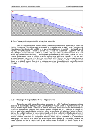 Centre d’Etudes Techniques Maritimes Et Fluviales Groupe d’Hydraulique Fluviale
18 10/09/02
2.3.3 Passage du régime fluvial au régime torrentiel
Sans plus de complication, on peut mener un raisonnement similaire pour établir la courbe de
remous du passage d’un régime fluvial en amont à un régime torrentiel en aval... si ce n’est que nous
nous trouvons face à une petite subtilité en ce qui concerne la section de contrôle : il faut qu’elle soit à
l’aval du tronçon fluvial, et à l’amont du tronçon aval... c’est-à-dire exactement à la jonction entre les
deux tronçons. S’agissant d’une section de contrôle unique pour deux régimes différents, il ne peut
s’agir que de la hauteur critique hc. Cette propriété intéressante se rencontre à chaque fois qu’un
régime fluvial amont jouxte un régime torrentiel aval par une section de contrôle, ce qui est bien
pratique lorsqu’on veut mesurer un débit par exemple : il suffit d’alterner une pente douce avec une
pente raide provoquant le régime torrentiel pour mesurer à coup sûr hc au droit du changement de
pente, et en déduire Q par la formule de hc, fiable dès lors que la géométrie section est judicieusement
choisie !
2.3.4 Passage du régime torrentiel au régime fluvial
Ce dernier cas est le plus problématique des quatre, et il suffit d’appliquer le raisonnement des
sections de contrôle pour s’en apercevoir. Considérons un tronçon amont en régime torrentiel et un
tronçon aval en régime fluvial. La section de contrôle du tronçon amont est donc son extrémité amont,
puisqu’on est en régime torrentiel, où la hauteur (régime uniforme) est hN1. La section de contrôle du
tronçon aval est son extrémité aval, puisqu’on est en régime fluvial, où la hauteur (régime uniforme)
est hN2. On peut donc dévaler la courbe de remous à partir de la section amont du tronçon amont, et
remonter cette même courbe de remous depuis la section aval. Mais puisqu’on est en régime torrentiel
normal à l’amont, l’influence du changement de pente ne se fait pas sentir tant qu’on n’atteint pas
exactement cette section, et de même, en régime fluvial normal à l’aval, le changement de pente n’a
pas d’influence sur tout le tronçon aval, ce qui implique qu’en dévalant à hN1 depuis l’amont, et en
hc
hN2
hc
hN1
hc
hN2
hc
hN1
 