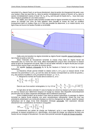 Centre d’Etudes Techniques Maritimes Et Fluviales Groupe d’Hydraulique Fluviale
19 10/09/02
remontant à hN2 depuis l’aval, on se trouve directement, dans la section de changement de pente, avec
une hauteur d’eau qui peut être hN1 dans la section immédiatement voisine à l’amont, et hN2 dans la
section immédiatement voisine à l’aval ! Or, hN1 et hN2 sont de part et d’autre de hc... nous voici avec
deux hauteurs possibles en une même section !
En réalité, pour assurer cette transition brutale entre le régime torrentiel et le régime fluvial, la
nature se ménage une zone de forte agitation dans laquelle le niveau de l’eau se surélève
brusquement dans un rouleau d’eau où il n’est pas possible de déterminer, à un instant donné, si la
ligne d’eau se trouve à la hauteur fluviale ou torrentielle.
Cette zone de transition du régime torrentiel au régime fluvial s’appelle ressaut hydraulique, et
rien d’autre ne porte un tel nom.
Selon l’intensité de l’écoulement torrentiel, la masse d’eau lente du régime fluvial est
repoussée plus ou moins loin vers l’aval, allant éventuellement jusqu'à faire commencer le ressaut
après la ligne de changement de pente. Mais s’il est de faible intensité, le régime fluvial peut occuper
tout le tronçon aval et noyer une partie du tronçon amont.
On appelle hauteurs conjuguées h1 et h2 les hauteurs à l’amont et à l’aval du ressaut
hydraulique.
Le théorème d’Euler permet d’établir la relation entre h1 et h2 pour un ressaut donné. Il fait
intervenir les paramètres θ1 et θ2, qui sont les ratios de hauteur correspondant au centre de gravité y1
et y2 des sections mouillées S1 et S2 encadrant le ressaut : y1 = θ1 h1.
F1 désignant le nombre de Froude dans la section S1, on a :
θ θ2
2
1
2
1
1 1
1
2
1
S
S
h
h
F
S
S
− = −





²
Dans le cas d’une section rectangulaire, θ1= θ2= 0.5 et
S
S
h
h
2
1
2
1
= : [ ]h
h
F2
1
1
1
2
1 1 8= − + + ²
Il s’agit alors de faire coïncider h1 avec la hauteur en amont du ressaut ou h2 avec la hauteur
en aval du ressaut pour déterminer longueur et noyage du ressaut. Des dispositifs d’amortissement
peuvent être mis en place, largement développés dans la littérature technique.
Outre l’indétermination de la hauteur d’eau dans le ressaut hydraulique, le passage du régime
torrentiel au régime fluvial présente une autre caractéristique intéressante. Autant les trois cas
précédents présentaient une continuité physique au droit du changement de régime, autant le ressaut
hydraulique est le siège d’une forte dissipation d’énergie ponctuelle. Son expression découle
directement des considérations de hauteurs conjuguées :
∆H
V
g
h
V
g
hressaut = +





 − +






1
1
2
2
2 2
² ²
Contrairement aux pertes de charge par frottement, qu’on a vues régulières, linéaires et
continues, le ressaut occasionne un « décrochage » de la ligne de charge, qui supprime de facto une
fraction de son énergie à l’écoulement. Ce sera notre premier exemple de perte de charge singulière.
hc
hN2
hN1 h2
h1
 