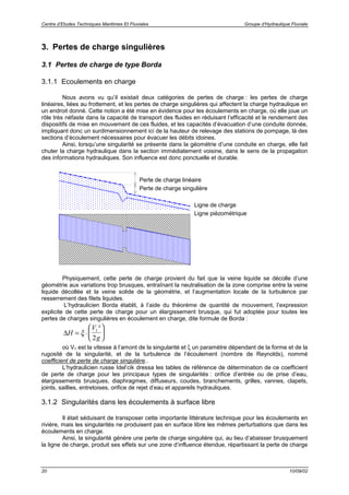 Centre d’Etudes Techniques Maritimes Et Fluviales Groupe d’Hydraulique Fluviale
20 10/09/02
3. Pertes de charge singulières
3.1 Pertes de charge de type Borda
3.1.1 Ecoulements en charge
Nous avons vu qu’il existait deux catégories de pertes de charge : les pertes de charge
linéaires, liées au frottement, et les pertes de charge singulières qui affectent la charge hydraulique en
un endroit donné. Cette notion a été mise en évidence pour les écoulements en charge, où elle joue un
rôle très néfaste dans la capacité de transport des fluides en réduisant l’efficacité et le rendement des
dispositifs de mise en mouvement de ces fluides, et les capacités d’évacuation d’une conduite donnée,
impliquant donc un surdimensionnement ici de la hauteur de relevage des stations de pompage, là des
sections d’écoulement nécessaires pour évacuer les débits idoines.
Ainsi, lorsqu’une singularité se présente dans la géométrie d’une conduite en charge, elle fait
chuter la charge hydraulique dans la section immédiatement voisine, dans le sens de la propagation
des informations hydrauliques. Son influence est donc ponctuelle et durable.
Physiquement, cette perte de charge provient du fait que la veine liquide se décolle d’une
géométrie aux variations trop brusques, entraînant la neutralisation de la zone comprise entre la veine
liquide décollée et la veine solide de la géométrie, et l’augmentation locale de la turbulence par
resserrement des filets liquides.
L’hydraulicien Borda établit, à l’aide du théorème de quantité de mouvement, l’expression
explicite de cette perte de charge pour un élargissement brusque, qui fut adoptée pour toutes les
pertes de charges singulières en écoulement en charge, dite formule de Borda :
∆H
V
g
= ⋅





ξ 1
2
²
où V1 est la vitesse à l’amont de la singularité et ξ un paramètre dépendant de la forme et de la
rugosité de la singularité, et de la turbulence de l’écoulement (nombre de Reynolds), nommé
coefficient de perte de charge singulière..
L’hydraulicien russe Idel’cik dressa les tables de référence de détermination de ce coefficient
de perte de charge pour les principaux types de singularités : orifice d’entrée ou de prise d’eau,
élargissements brusques, diaphragmes, diffuseurs, coudes, branchements, grilles, vannes, clapets,
joints, saillies, entretoises, orifice de rejet d’eau et appareils hydrauliques.
3.1.2 Singularités dans les écoulements à surface libre
Il était séduisant de transposer cette importante littérature technique pour les écoulements en
rivière, mais les singularités ne produisent pas en surface libre les mêmes perturbations que dans les
écoulements en charge.
Ainsi, la singularité génère une perte de charge singulière qui, au lieu d’abaisser brusquement
la ligne de charge, produit ses effets sur une zone d’influence étendue, répartissant la perte de charge
Ligne piézométrique
Ligne de charge
Perte de charge singulière
Perte de charge linéaire
 