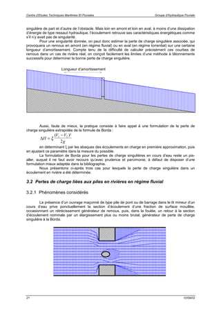 Centre d’Etudes Techniques Maritimes Et Fluviales Groupe d’Hydraulique Fluviale
21 10/09/02
singulière de part et d’autre de l’obstacle. Mais loin en amont et loin en aval, à moins d’une dissipation
d’énergie de type ressaut hydraulique, l’écoulement retrouve ses caractéristiques énergétiques comme
s’il n’y avait pas de singularité.
Pour une singularité donnée, on peut donc estimer la perte de charge singulière associée, qui
provoquera un remous en amont (en régime fluvial) ou en aval (en régime torrentiel) sur une certaine
longueur d’amortissement. Compte tenu de la difficulté de calculer précisément ces courbes de
remous dans un cas de rivière réel, on conçoit facilement les limites d’une méthode à tâtonnements
successifs pour déterminer la bonne perte de charge singulière.
Aussi, faute de mieux, la pratique consiste à faire appel à une formulation de la perte de
charge singulière extrapolée de la formule de Borda :
∆H
V V
g
=
−
ξ
( )²1 2
2
en déterminant ξ par les abaques des écoulements en charge en première approximation, puis
en ajustant ce paramètre dans la mesure du possible.
La formulation de Borda pour les pertes de charge singulières en cours d’eau reste un pis-
aller, auquel il ne faut avoir recours qu’avec prudence et parcimonie, à défaut de disposer d’une
formulation mieux adaptée dans la bibliographie.
Nous présentons ci-après trois cas pour lesquels la perte de charge singulière dans un
écoulement en rivière a été déterminée.
3.2 Pertes de charge liées aux piles en rivières en régime fluvial
3.2.1 Phénomènes considérés
La présence d’un ouvrage maçonné de type pile de pont ou de barrage dans le lit mineur d’un
cours d’eau prive ponctuellement la section d’écoulement d’une fraction de surface mouillée,
occasionnant un rétrécissement générateur de remous, puis, dans la foulée, un retour à la section
d’écoulement nominale par un élargissement plus ou moins brutal, générateur de perte de charge
singulière à la Borda.
Longueur d’amortissement
 