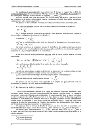 Centre d’Etudes Techniques Maritimes Et Fluviales Groupe d’Hydraulique Fluviale
23 10/09/02
Le coefficient de contraction (due aux culées) noté M désigne le rapport B/L ou B/B0. Le
coefficient d’obstruction (due aux piles) noté J désigne le rapport D/B. Le coefficient d’excentricité (due
aux culées) noté e désigne la valeur absolue du rapport (Cg-Cd)/max(Cg,Cd).
Pour un ouvrage biais dans l’écoulement, on rapporte toutes les largeurs caractéristiques à
leur projection sur la section orthogonale à l’axe de l’écoulement principal, pour refléter les largeurs
« apparentes » selon l’axe d’écoulement.
On dispose de deux méthodes pour calculer l’exhaussement maximal à l’amont des piles.
• La méthode de Bradley propose une formulation (désormais familière) de type Borda :
∆h K
V
g
a
= *
.
²
2
où Va désigne la vitesse moyenne de l’écoulement dans la section rétrécie sous la hauteur hN
(comme s’il n’y avait pas de rétrécissement, ni de pile...),
c’est-à-dire : V
Q
B ha
N
=
.
et K* est un coefficient déterminé à l’aide des abaques
5
de Bradley comme somme de termes :
K K K Kb p e
*
= + +∆ ∆
Kb tenant compte de la contraction latérale M, de la forme des culées et de l’ouverture de
l’ouvrage B ; ∆Kp tenant compte de l’obstruction J due aux piles, de la forme des piles et du rapport de
contraction M ; ∆Ke de la contraction M et de l’excentricité e.
• Une autre formule a été proposée par Rehbock, avec le mérite de faire appel à moins de
paramètres :
[ ]( )∆h
V
gh
V
gR R
N
= − − + + +











µ σ µ σ σ σ.( ) . . . .
²
.
²
1 0 4 9 1
2
2 4 2 2
où σ est le taux de réduction global de la section due aux culées et aux piles :
σ =
−
=
−B D
B
B D
L0
dans le cas schématique, ou, plus généralement, le rapport entre la surface mouillée normale
avec aménagement sur la section mouillée normale avant aménagement ;
µR est un coefficient caractéristique de forme des piles, fourni par des abaques
6
et V2 est la vitesse aval sous la hauteur normale V
Q
B hN
2
0
= .
Le principe de ces équations reste applicable si le régime est graduellement varié, en
assimilant hN à la hauteur de tirant d’eau avant aménagement.
3.2.3 Problématique en lits composés
Tant que l’écoulement est cantonné en lit simple, les méthodes proposées permettent d’avoir
une assez bonne idée du remous d’exhaussement lié aux piles de l’ouvrage étudié. Les choses se
compliquent nettement si l’écoulement est débordant et occupe deux lits dans le régime normal ou
avant aménagement. En effet, l’exhaussement de la ligne d’eau en amont de l’ouvrage augmente
localement la pente hydraulique dans le lit mineur et le lit majeur, ce dernier pouvant éventuellement
opposer moins de résistance à l’avancement liquide que le premier, et donc, capter une fraction plus
importante de débit. La détermination de l’équilibre de répartition des débits entre les deux lits est la
clef du calcul de remous d’exhaussement en lits composés.
On applique donc la formule de Bradley à chacun des deux lits selon le paramètre α de
transfert de débit du lit majeur vers le lit mineur (+αQmaj dans le lit mineur, -αQmaj dans le lit majeur).
On a donc, après aménagement, Q1 = Qmin + αQmaj dans le lit mineur et Q2 = (1-α) Qmaj dans le
lit majeur. Le calcul des rapports de contraction devra tenir compte de ces transferts de débits, de la
manière suivante :
5
cf. annexe à ce sujet
6
cf. annexe à ce sujet
 