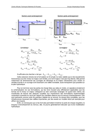 Centre d’Etudes Techniques Maritimes Et Fluviales Groupe d’Hydraulique Fluviale
24 10/09/02
Lit mineur
M
Q
Q Q
B
Lmaj
min
min
min
min
min.
=
+ α
J
D
Bmin
min
=
V
Q Q
h Ba
maj
N
min
min
min min
.
.
=
+ α
h h K
V
gN
a
min min
*
min
min
.
²
= +
2
Lit majeur
M
Q
Q
B
Lmaj
maj
maj
maj
maj
=
−( ).1 α
Jmaj = 0
V
Q
h Bamaj
maj
Nmaj maj
=
−( ).
.
1 α
h h K
V
gmaj Nmaj maj
amaj
= + *
.
²
2
Il suffit alors de chercher α tel que : h h h hN maj Nmajmin min− = − .
Cette extension directe de la formulation en lit simple ne reste valable que si les écoulements
transversaux aux lits mineur et majeur sont limités, et si le lit majeur n’est pas trop étendu. Elle permet
notamment de dimensionner les ouvrages de décharge en lit majeur nécessaires pour rendre un
remblai d’accès à un ouvrage d’art traversant une vallée inondable, aussi transparent que possible sur
le plan hydraulique.
Pour en terminer avec les pertes de charge liées aux piles en rivière, on signalera simplement
la schématisation de ces formulations, qui les rend d’autant plus difficilement applicables que les
formes de lit mineur et majeur s’éloignent du bien commode rectangle ! Et quand bien même, les
incertitudes de lecture des abaques couplées aux imprécisions des formulations expérimentales
conduisent à prendre du recul par rapport aux résultats obtenus pour le remous d’exhaussement. S’ils
sont pertinents comme ordre de grandeur réaliste de ce remous, ils doivent être complétés, pour les
infrastructures traversant des vallées importantes, par des essais sur modèle réduit par exemple pour
affiner ces impacts.
Enfin, on remarquera que si les formules permettent d’estimer la perte de charge singulière, la
longueur d’amortissement du remous, elle, ne pourra généralement découler que d’une modélisation
hydraulique.
hN min
DCgmin Cdmin
Lmin
hN maj
Lmaj
Lmin
h maj
Lmaj
Qmin
Qmaj
Cgmaj Cdmaj
Bmin
Bmaj
h min Q1
Q2
Section avant aménagement Section après aménagement
 