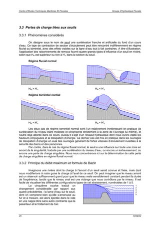 Centre d’Etudes Techniques Maritimes Et Fluviales Groupe d’Hydraulique Fluviale
25 10/09/02
3.3 Pertes de charge liées aux seuils
3.3.1 Phénomènes considérés
On désigne sous le nom de seuil une surélévation franche et artificielle du fond d’un cours
d’eau. Ce type de contraction de section d’écoulement peut être rencontré indifféremment en régime
fluvial ou torrentiel, avec des effets visibles sur la ligne d’eau tout à fait contraires. A titre d’illustration,
l’application des raisonnements de remous fournit quatre grands types d’influence d’un seuil en rivière,
selon que HN est supérieur ou non à H’c dans la section du seuil.
Régime fluvial normal
HN > H’c HN < H’c
Régime torrentiel normal
HN > H’c HN < H’c
Les deux cas de régime torrentiel normal sont l’un relativement inintéressant en pratique (la
surélévation du niveau étant modeste et circonscrite strictement à la zone de l’ouvrage lui-même), et
l’autre déjà abordé dans ce cours, puisqu’il s’agit d’un ressaut hydraulique dont nous avons établi les
hauteurs conjuguées et la dissipation d’énergie. Ce dernier cas est mis en pratique dans les ouvrages
de dissipation d’énergie en aval des ouvrages générant de fortes vitesses d’écoulement nuisibles à la
sécurité des biens et des personnes.
Par contre, dans le cas du régime fluvial normal, le seuil a une influence sur toute une zone en
amont de la singularité, traduite par une surélévation du niveau d’eau, ou encore un exhaussement, ou
encore une perte de charge singulière. Nous nous concentrerons ici sur la détermination de cette perte
de charge singulière en régime fluvial normal.
3.3.2 Principe du débit maximum et formule de Bazin
Imaginons une rivière dont la charge à l’amont d’un seuil serait connue et fixée, mais dont
nous modifierions à notre guise la charge à l’aval de ce seuil. On peut imaginer que le niveau amont
est un réservoir suffisamment grand pour que le niveau reste sensiblement constant pendant la durée
de l’expérience, tandis que le niveau aval est une vidange que nous contrôlons par le niveau. Il est
facile de visualiser les différentes configurations types de cet abaissement, numérotées de 1 à 5.
La cinquième courbe traduit un
changement considérable par rapport aux
quatre précédentes : la lame d’eau sur le seuil,
dont on comprend bien qu’elle s’amenuise au
fur et à mesure, est alors éjectée dans le vide
en une nappe libre sans autre contrainte que la
pesanteur et le frottement de l’air.
1
2
3
4
5
 
