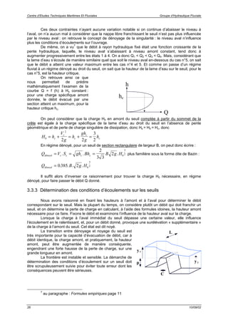 Centre d’Etudes Techniques Maritimes Et Fluviales Groupe d’Hydraulique Fluviale
26 10/09/02
Ces deux contraintes n’ayant aucune variation notable si on continue d’abaisser le niveau à
l’aval, on n’a aucun mal à considérer que la nappe libre franchissant le seuil n’est pas plus influencée
par le niveau aval : on retrouve le concept de dénoyage de la singularité : le niveau aval n’influence
plus les conditions d’écoulements sur l’ouvrage.
De même, on a vu
7
que le débit à rayon hydraulique fixé était une fonction croissante de la
pente hydraulique, laquelle, le niveau aval s’abaissant à niveau amont constant, tend donc à
augmenter progressivement entre les états 1 à 4. On a donc Q1 < Q2 < Q3 < Q4. Mais, considérant que
la lame d’eau s’écoule de manière similaire quel que soit le niveau aval en-dessous du cas n°5, on sait
que le débit a atteint une valeur maximum entre les cas n°4 et 5. Et comme on passe d’un régime
fluvial à un régime dénoyé au droit du seuil, on sait que la hauteur de la lame d’eau sur le seuil, pour le
cas n°5, est la hauteur critique.
On retrouve ainsi ce que
nous permettait de prédire
mathématiquement l’examen de la
courbe Q = f (h) à Hs constant :
pour une charge spécifique amont
donnée, le débit évacué par une
section atteint un maximum, pour la
hauteur critique hc.
h
Q
hc
On peut considérer que la charge H0 en amont du seuil comptée à partir du sommet de la
crête est égale à la charge spécifique de la lame d’eau au droit du seuil en l’absence de pente
géométrique et de perte de charge singulière de dissipation, donc Hs = H0 = Hc, donc
H h
V
g
h
gh
g
hc
c
c
c
c0
2
2 2
3
2
= + = + =
En régime dénoyé, pour un seuil de section rectangulaire de largeur B, on peut donc écrire :
Q V S gh Bh B g Hdénoyé c c c c= = =. . .
2
3 3
2 0
3
2 plus familière sous la forme dite de Bazin :
Q B g Hdénoyé = 0 385 2 0
3
2. . . .
Il suffit alors d’inverser ce raisonnement pour trouver la charge H0 nécessaire, en régime
dénoyé, pour faire passer le débit Q donné.
3.3.3 Détermination des conditions d’écoulements sur les seuils
Nous avons raisonné en fixant les hauteurs à l’amont et à l’aval pour déterminer le débit
correspondant sur le seuil. Mais la plupart du temps, on considère plutôt un débit qui doit franchir un
seuil, et on détermine la perte de charge en calculant, à l’aide des formules idoines, la hauteur amont
nécessaire pour ce faire. Fixons le débit et examinons l’influence de la hauteur aval sur la charge.
Lorsque la charge à l’aval immédiat du seuil dépasse une certaine valeur, elle influence
l’écoulement en le ralentissant, et, pour un débit donné, provoque une surélévation « supplémentaire »
de la charge à l’amont du seuil. Cet état est dit noyé.
La transition entre dénoyage et noyage du seuil est
très importante pour la capacité d’évacuation de débit, car à
débit identique, la charge amont, et pratiquement, la hauteur
amont, peut être augmentée de manière conséquente,
engendrant une forte hausse de la perte de charge, sur une
grande longueur en amont.
La frontière est instable et sensible. La démarche de
détermination des conditions d’écoulement sur un seuil doit
être scrupuleusement suivie pour éviter toute erreur dont les
conséquences peuvent être sérieuses.
C
p
L
y1
y2
7
au paragraphe : Formules empiriques page 11
 