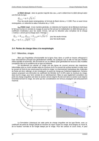 Centre d’Etudes Techniques Maritimes Et Fluviales Groupe d’Hydraulique Fluviale
28 10/09/02
e) Débit dénoyé : dans la grande majorité des cas, µ sert à déterminer le débit dénoyé selon
une formule du type :
Q L g Ydénoyé = µ. . .2 1
3
2
Pour les seuils épais rectangulaires, la formule de Bazin donne µ = 0.385. Pour un seuil mince
rectangulaire, on retiendra la valeur indicative de µ = 0.43.
ebis) Débit noyé : d’une manière générale, on retiendra de l’examen de la littérature technique
le fait que la prise en compte du noyage du seuil se fait soit par la multiplication du débit dénoyé par un
coefficient modérateur pour les seuils minces, soit par la réduction plus complexe de la charge
« motrice » amont par la charge aval « freinage » :
Q K Q K L g Ynoyé noyage dénoyé noyage= =. . . .µ 2 1
3
2 pour les seuils minces
Q L y g Y ynoyé = −µ. . . ( )2 1 22 pour les seuils épais
3.4 Pertes de charge liées à la morphologie
3.4.1 Méandres, virages
Bien que l’hypothèse d’horizontalité de la ligne d’eau dans un profil en travers orthogonal à
l’axe d’écoulement principal soit généralement vérifiée, les quelques cas où elle ne l’est pas méritent
d’être signalés et examinés, afin de tordre le cou au réflexe quasi généralisé de recours à des modèles
complexes dès qu’un problème de ce type se présente.
Un écoulement qui aborde un virage voit ses lignes de courant amorcer des trajectoires
hélicoïdales plus ou moins amples selon la courbure du lit, le courant de surface tendant à rouler sous
le courant du fond et vice versa jusqu'à la sortie du virage. Le cheminement hydraulique des molécules
de fluide est donc rallongé, et par conséquent, la perte de charge par frottement également. Certains
auteurs proposent une diminution du coefficient de Strickler de 5 à 20% selon la courbure du virage,
dans tout le virage, pour tenir compte de ce ralentissement. Mais on peut également considérer une
perte de charge singulière soit dans la section amont (régime fluvial) soit dans la section aval (régime
torrentiel) bornant le virage, de sorte que les considérations de remous propagent cet exhaussement
maximal.
La formulation (classique) de cette perte de charge singulière est de type Borda, avec un
coefficient de perte de charge calculé en fonction du rayon moyen du virage, de la largeur au miroir B,
de la hauteur normale et de l’angle balayé par le virage. Pour les canaux et cours d’eau, K peut
θ
r
A
B C
A
B
C
∆h
A
B
C
∆h
 