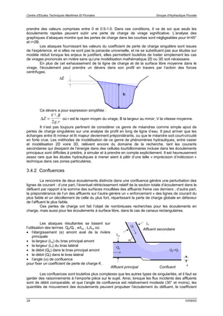 Centre d’Etudes Techniques Maritimes Et Fluviales Groupe d’Hydraulique Fluviale
29 10/09/02
prendre des valeurs comprises entre 0 et 0.5-1.0. Dans ces conditions, il va de soi que seuls les
écoulements rapides peuvent subir une perte de charge de virage significative. L’analyse des
graphiques d’abaques montre que les pertes de charge dans les courbes sont négligeables pour θ<45°
et r>2B.
Les abaques fournissant les valeurs du coefficient de perte de charge singulière sont issues
de l’expérience, et si elles ne sont pas la panacée universelle, et ne se substituent pas aux études sur
modèle réduit lorsque les enjeux le justifient, elles permettent toutefois de traiter simplement les cas
de virages prononcés en rivière sans qu’une modélisation mathématique 2D ou 3D soit nécessaire.
En plus de cet exhaussement de la ligne de charge et de la surface libre moyenne dans le
virage, l'écoulement peut prendre un dévers dans son profil en travers par l’action des forces
centrifuges.
Ce dévers a pour expression simplifiée :
∆Z
V B
g r
=
².
.2
où r est le rayon moyen du virage, B la largeur au miroir, V la vitesse moyenne.
Il n’est pas toujours pertinent de considérer ce genre de méandres comme simple ajout de
pertes de charge singulières sur une analyse de profil en long de ligne d’eau. Il peut arriver que les
échanges entre lit mineur et lit majeur deviennent prépondérants, ou que le méandre soit court-circuité
en forte crue. Les méthodes de modélisation de ce genre de phénomènes hydrauliques, entre casier
et modélisation 2D voire 3D, relèvent encore du domaine de la recherche, tant les courants
secondaires qui dissipent de l’énergie dans des cellules tourbillonnaires incluse dans les écoulements
principaux sont difficiles à prédire, à simuler et à prendre en compte explicitement. Il est heureusement
assez rare que les études hydrauliques à mener aient à pâtir d’une telle « imprécision d’indécision »
technique dans ces zones particulières.
3.4.2 Confluences
La rencontre de deux écoulements distincts dans une confluence génère une perturbation des
lignes de courant : d’une part, l’éventuel rétrécissement relatif de la section totale d’écoulement dans le
défluent par rapport à la somme des surfaces mouillées des affluents freine ces derniers ; d’autre part,
la prépondérance de l’un des affluents sur l’autre génère un « enfoncement » des lignes de courant du
plus faible et un décollement de celle du plus fort, répartissant la perte de charge globale en défaveur
de l’affluent le plus faible.
Ces pertes de charge ont fait l’objet de nombreuses recherches pour les écoulements en
charge, mais aussi pour les écoulements à surface libre, dans le cas de canaux rectangulaires.
Les abaques résultantes se basent sur
l’utilisation des termes Qp/Ql , e/Lp , Ll/Lp où:
• l’élargissement (e) amont aval de la rivière
principale
• la largeur (Lp) du bras principal amont
• la largeur (Ll) du bras latéral
• le débit (Qp) dans le bras principal amont
• le débit (Ql) dans le bras latéral
• l’angle (α) de confluence
pour fixer un coefficient de perte de charge K .
Qp
Ql
Lp
Ll
e
α
Qp+Ql
Les confluences sont toutefois plus complexes que les autres types de singularités, et il faut se
garder des raisonnements à l’emporte pièce sur le sujet. Ainsi, lorsque les flux incidents des affluents
sont de débit comparable, et que l’angle de confluence est relativement modeste (30° et moins), les
quantités de mouvement des écoulements peuvent propulser l’écoulement du défluent, le coefficient
Confluent
Affluent secondaire
Affluent principal
h
∆Z
 