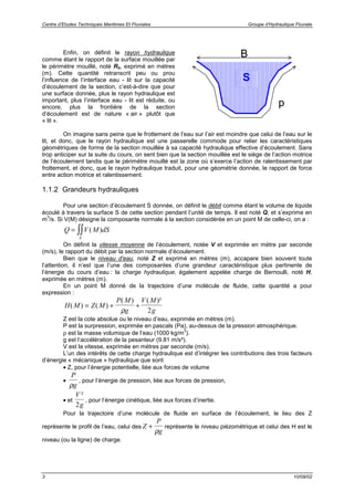 Centre d’Etudes Techniques Maritimes Et Fluviales Groupe d’Hydraulique Fluviale
3 10/09/02
Enfin, on définit le rayon hydraulique
comme étant le rapport de la surface mouillée par
le périmètre mouillé, noté Rh, exprimé en mètres
(m). Cette quantité retranscrit peu ou prou
l’influence de l’interface eau - lit sur la capacité
d’écoulement de la section, c’est-à-dire que pour
une surface donnée, plus le rayon hydraulique est
important, plus l’interface eau - lit est réduite, ou
encore, plus la frontière de la section
d’écoulement est de nature « air » plutôt que
« lit ».
On imagine sans peine que le frottement de l’eau sur l’air est moindre que celui de l’eau sur le
lit, et donc, que le rayon hydraulique est une passerelle commode pour relier les caractéristiques
géométriques de forme de la section mouillée à sa capacité hydraulique effective d’écoulement. Sans
trop anticiper sur la suite du cours, on sent bien que la section mouillée est le siège de l’action motrice
de l’écoulement tandis que le périmètre mouillé est la zone où s’exerce l’action de ralentissement par
frottement, et donc, que le rayon hydraulique traduit, pour une géométrie donnée, le rapport de force
entre action motrice et ralentissement.
1.1.2 Grandeurs hydrauliques
Pour une section d’écoulement S donnée, on définit le débit comme étant le volume de liquide
écoulé à travers la surface S de cette section pendant l’unité de temps. Il est noté Q, et s’exprime en
m
3
/s. Si V(M) désigne la composante normale à la section considérée en un point M de celle-ci, on a :
Q V M dS
S
= ∫∫ ( )
On définit la vitesse moyenne de l’écoulement, notée V et exprimée en mètre par seconde
(m/s), le rapport du débit par la section normale d’écoulement.
Bien que le niveau d’eau, noté Z et exprimé en mètres (m), accapare bien souvent toute
l’attention, il n’est que l’une des composantes d’une grandeur caractéristique plus pertinente de
l’énergie du cours d’eau : la charge hydraulique, également appelée charge de Bernoulli, noté H,
exprimée en mètres (m).
En un point M donné de la trajectoire d’une molécule de fluide, cette quantité a pour
expression :
H M Z M
P M
g
V M
g
( ) ( )
( ) ( )²
= + +
ρ 2
Z est la cote absolue ou le niveau d’eau, exprimée en mètres (m).
P est la surpression, exprimée en pascals (Pa), au-dessus de la pression atmosphérique.
ρ est la masse volumique de l’eau (1000 kg/m
3
).
g est l’accélération de la pesanteur (9.81 m/s²).
V est la vitesse, exprimée en mètres par seconde (m/s).
L’un des intérêts de cette charge hydraulique est d’intégrer les contributions des trois facteurs
d’énergie « mécanique » hydraulique que sont
• Z, pour l’énergie potentielle, liée aux forces de volume
•
P
gρ
, pour l’énergie de pression, liée aux forces de pression,
• et
V
g
²
2
, pour l’énergie cinétique, liée aux forces d’inertie.
Pour la trajectoire d’une molécule de fluide en surface de l’écoulement, le lieu des Z
représente le profil de l’eau, celui des Z
P
g
+
ρ
représente le niveau piézométrique et celui des H est le
niveau (ou la ligne) de charge.
S
p
B
 