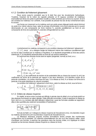 Centre d’Etudes Techniques Maritimes Et Fluviales Groupe d’Hydraulique Fluviale
32 10/09/02
4.1.2 Condition de frottement glissement
Nous avons jusqu’ici considéré que le lit était fixe pour les écoulements hydrauliques.
Toutefois, l’examen de la notion de rugosité présente un lit rugueux constitué de matériaux
éventuellement libres de quitter le périmètre mouillé ou d’être arrachés par la force du courant. Si le lit
est constitué de matériaux non cohésifs, il est possible de préciser les lois de leur entraînement dans
le courant.
Les forces qui s’exercent sur le matériau sont son poids propre déjaugé (poids saturé diminué
du poids d’un même volume d’eau, selon le principe d’Archimède), et la force exercée par le courant
décomposée en une composante de force tractrice Fa exercée parallèlement au fond et une
composante de force de sustentation Fs exercée orthogonalement au fond.
L’entraînement du matériau correspond à une condition classique de frottement / glissement :
F Ft n≥ .tanψ , où ψ désigne l’angle de frottement interne des matériaux (usuellement égal
au fruit du talus constitué par ce matériau à l’équilibre), Ft la résultante tangentielle au fond des actions
extérieures, Fn la résultante perpendiculaire au fond de ces actions extérieures.
En exprimant les diverses forces dans le repère (tangentiel, normal) au fond, on a :
r
F
C K d
V
C K d
V
a a
f
s s
f
=






. . ². .
²
. . ². .
²
ρ
ρ
2
2
r
G
K d i
K d i
eau
eau
=
−
− −




.( ). .sin
.( ). .cos
ω ω
ω ω
3
3
avec Ca, Cs les coefficients de traction et de sustentation liés au champ de courant, Ka et Ks les
coefficients de forme de la particule par rapport à ces deux directions, d le diamètre moyen de la
particule considérée, ρ la masse volumique de l’eau, Vf la vitesse au fond, K un facteur de forme de la
particule, ϖ le poids spécifique du volume considéré.
La condition de frottement / glissement s’écrit donc, selon la vitesse au fond, sous la forme :
( )
V g d
K i i
C K C Kf
eau a a s s
² . . .
tan cos sin
. . .tan
≥ −






+
− +








ω
ω
ψ
ψ
1
2
4.1.3 Critère de vitesse moyenne
En réalité, le terme entre crochets est difficile à calculer dans le détail, et on se fonde plutôt sur
des abaques fournissant sa valeur globale. Cette difficulté surmontée, il reste à apprécier la vitesse au
fond, dont on a vu combien elle était délicate à déterminer, aussi les formules usuelles se rapportent-
elles à des quantités plus aisément accessibles à l’hydraulicien.
( ) ( ) 




−≥
−
−
51
4
2
1051
/
...²
h
ddV
eauω
ω
formule de Neill, où V désigne la vitesse moyenne de l’écoulement (m/s), d le diamètre moyen
du matériau de fond (mm) et h la profondeur moyenne de l’écoulement (m).
La littérature technique propose d’autres formulations tenant compte des nombreuses
configurations de lit possibles. On retiendra essentiellement de ceci qu’il faut toujours veiller, avant
d’employer une formule, à exprimer les grandeurs dans les bonnes unités, et à appliquer le critère
proposé sur les bonnes vitesses (vitesse moyenne ou vitesse du fond).
i
Fs
Fa
G’
 