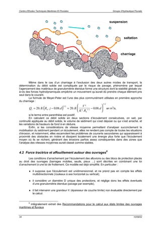 Centre d’Etudes Techniques Maritimes Et Fluviales Groupe d’Hydraulique Fluviale
34 10/09/02
Même dans le cas d’un charriage à l’exclusion des deux autres modes de transport, la
détermination du débit solide est compliquée par le risque de pavage, phénomène par lequel
l’agencement des matériaux de granulométrie étendue forme une structure dont la stabilité globale vis-
à-vis des forces hydrodynamiques empêche un mouvement qu’aurait dû prendre chaque élément pris
seul dans le courant.
La formule de Meyer-Peter est l’une des plus communément utilisées en première approche
du charriage :
( )Q B R j d B
V
K R
ds h
h
= − = −





20 0 08 20 0 08
3 2
1 3
3 2
. . . . . . .
²
².
. .
/
/
/
en m
3
/s,
si le terme entre parenthèse est positif.
En calculant ce débit solide en deux sections d’écoulement consécutives, on sait, par
continuité appliquée au débit solide, le volume de sédiment qui s’est déposé ou qui s’est arraché, et
les variations de hauteurs de fond à en déduire.
Enfin, si les considérations de vitesse moyenne permettent d’analyser succinctement la
mobilisation du sédiment pendant un écoulement, elles ne rendent pas compte de toutes les situations
d’érosion, et notamment, elles escamotent les problèmes de courants secondaires qui apparaissent à
proximité des obstacles en rivière et dissipent localement une énergie plus forte que l’écoulement
moyen où ils se nichent, générant des érosions parfois assez conséquentes dans des zones que
l’analyse des vitesses moyennes aurait classé comme stables.
4.2 Force tractrice et affouillement autour des ouvrages
8
Les conditions d’arrachement par l’écoulement des alluvions ou des blocs de protection placés
au droit des ouvrages (barrages mobiles, seuils, pieux ...) sont décrites en combinant une loi
d’arrachement à une loi de frottement. Ce modèle est déjà simplifié. En particulier :
♦ il suppose que l’écoulement est unidimensionnel, et ne prend pas en compte les effets
multidirectionnels (rouleaux à axe horizontal ou vertical),
♦ il considère un diamètre D unique des protections, et néglige donc les effets éventuels
d’une granulométrie étendue (pavage par exemple),
♦ il fait intervenir une grandeur h’ (épaisseur de couche limite) non évaluable directement par
le calcul.
8
intégralement extrait des Recommandations pour le calcul aux états limites des ouvrages
maritimes et fluviaux
suspension
saltation
charriage
 