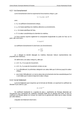 Centre d’Etudes Techniques Maritimes Et Fluviales Groupe d’Hydraulique Fluviale
35 10/09/02
4.2.1 loi d’arrachement
La loi d’arrachement s’écrit en exprimant la force tractrice critique τc par :
τ ρ ρc c sA g D= −. .( ).
avec :
♦ Ac : le coefficient d’arrachement critique,
♦ ρs : la masse spécifique du matériau (alluvions ou enrochement),
♦ ρ : la masse spécifique de l’eau,
♦ D : la valeur caractéristique du diamètre du matériau.
La force tractrice exprime également la composante longitudinale du poids de l’eau sur le
grain, elle s’écrit donc :
τ ρ= . . .g h J
Le coefficient d’arrachement A s’écrit donc (loi d’arrachement) :
A
h J
D
=
.
.∆
où ∆ désigne la densité déjaugée du matériau (fascicule Valeurs représentatives des
propriétés des matériaux).
On définit donc une valeur critique Ac, telle que :
♦ si A < Ac, il n’y a pas de mouvement,
♦ si A > Ac, il y a pas de mouvement, et dans ce cas :
• il y a affouillement, la profondeur atteignant une valeur telle que A diminue jusqu'à la valeur
critique,
• pour éviter l’affouillement, on met en place des enrochements dont les caractéristiques D et
∆ sont telles que A reste en deçà de la valeur critique.
4.2.2 loi de frottement
La loi de frottement peut s’exprimer par la formule de Strickler, en exprimant le coefficient de
Strickler K (en unité S.I.) par :
K D= −
21 1 6
. /
Ce coefficient représente la « rugosité de peau », significative de l’énergie dépensée par
l’écoulement pour transporter les matériaux (l’énergie totale est en général plus forte, et donc le
coefficient de Strickler global d’un tronçon de rivière est en général plus faible que la valeur donnée
par cette relation).
L'équation de frottement s'écrit donc :
 