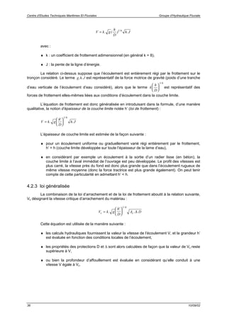 Centre d’Etudes Techniques Maritimes Et Fluviales Groupe d’Hydraulique Fluviale
36 10/09/02
V k g
h
D
h J= . ( ) ./1 6
avec :
♦ k : un coefficient de frottement adimensionnel (en général k = 8),
♦ J : la pente de la ligne d’énergie.
La relation ci-dessus suppose que l’écoulement est entièrement régi par le frottement sur le
tronçon considéré. Le terme g h J. . est représentatif de la force motrice de gravité (poids d’une tranche
d’eau verticale de l’écoulement d’eau considéré), alors que le terme k
h
D






1 6/
est représentatif des
forces de frottement elles-mêmes liées aux conditions d’écoulement dans la couche limite.
L’équation de frottement est donc généralisée en introduisant dans la formule, d’une manière
qualitative, la notion d’épaisseur de la couche limite notée h’ (loi de frottement) :
V k g
h
D
h J=





.
'
.
/1 6
L’épaisseur de couche limite est estimée de la façon suivante :
♦ pour un écoulement uniforme ou graduellement varié régi entièrement par le frottement,
h’ = h (couche limite développée sur toute l’épaisseur de la lame d’eau),
♦ en considérant par exemple un écoulement à la sortie d’un radier lisse (en béton), la
couche limite à l’aval immédiat de l’ouvrage est peu développée. Le profil des vitesses est
plus carré, la vitesse près du fond est donc plus grande que dans l’écoulement rugueux de
même vitesse moyenne (donc la force tractrice est plus grande également). On peut tenir
compte de cette particularité en admettant h’ < h.
4.2.3 loi généralisée
La combinaison de la loi d’arrachement et de la loi de frottement aboutit à la relation suivante,
Vc désignant la vitesse critique d’arrachement du matériau :
V k g
h
D
A Dc c=





.
'
. .
/1 6
∆
Cette équation est utilisée de la manière suivante :
♦ les calculs hydrauliques fournissent la valeur la vitesse de l’écoulement V, et la grandeur h’
est évaluée en fonction des conditions locales de l’écoulement,
♦ les propriétés des protections D et ∆ sont alors calculées de façon que la valeur de Vc reste
supérieure à V,
♦ ou bien la profondeur d’affouillement est évaluée en considérant qu’elle conduit à une
vitesse V égale à Vc.
 