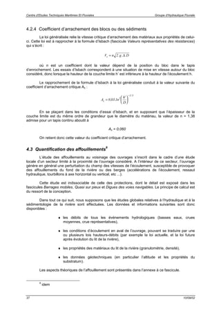 Centre d’Etudes Techniques Maritimes Et Fluviales Groupe d’Hydraulique Fluviale
37 10/09/02
4.2.4 Coefficient d’arrachement des blocs ou des sédiments
La loi généralisée relie la vitesse critique d’arrachement des matériaux aux propriétés de celui-
ci. Cette loi est à rapprocher à la formule d’Isbach (fascicule Valeurs représentatives des résistances)
qui s’écrit :
V n g Dc = 2. . .∆
où n est un coefficient dont la valeur dépend de la position du bloc dans le tapis
d’enrochement. Les essais d’Isbach correspondent à une situation de mise en vitesse autour du bloc
considéré, donc lorsque la hauteur de la couche limite h’ est inférieure à la hauteur de l’écoulement h.
Le rapprochement de la formule d’Isbach à la loi généralisée conduit à la valeur suivante du
coefficient d’arrachement critique Ac :
A n
h
D
c =






−
0 03 1 2
1 3
, .
'
/
En se plaçant dans les conditions d’essai d’Isbach, et en supposant que l’épaisseur de la
couche limite est du même ordre de grandeur que le diamètre du matériau, la valeur de n = 1,38
admise pour un tapis continu aboutit à
Ac = 0,060
On retient donc cette valeur du coefficient critique d’arrachement.
4.3 Quantification des affouillements
9
L’étude des affouillements au voisinage des ouvrages s’inscrit dans le cadre d’une étude
locale d’un secteur limité à la proximité de l’ouvrage considéré. A l’intérieur de ce secteur, l’ouvrage
génère en général une perturbation du champ des vitesses de l’écoulement, susceptible de provoquer
des affouillements du fond de la rivière ou des berges (accélérations de l’écoulement, ressaut
hydraulique, tourbillons à axe horizontal ou vertical, etc ...).
Cette étude est indissociable de celle des protections, dont le détail est exposé dans les
fascicules Barrages mobiles, Quasi sur pieux et Digues des voies navigables. Le principe de calcul est
du ressort de la conception.
Dans tout ce qui suit, nous supposons que les études globales relatives à l’hydraulique et à la
sédimentologie de la rivière sont effectuées. Les données et informations suivantes sont donc
disponibles :
♦ les débits de tous les événements hydrologiques (basses eaux, crues
moyennes, crue représentatives),
♦ les conditions d’écoulement en aval de l’ouvrage, pouvant se traduire par une
ou plusieurs lois hauteurs-débits (par exemple la loi actuelle, et la loi future
après évolution du lit de la rivière),
♦ les propriétés des matériaux du lit de la rivière (granulométrie, densité),
♦ les données géotechniques (en particulier l’altitude et les propriétés du
substratum).
Les aspects théoriques de l’affouillement sont présentés dans l’annexe à ce fascicule.
9
idem
 