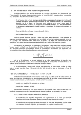 Centre d’Etudes Techniques Maritimes Et Fluviales Groupe d’Hydraulique Fluviale
38 10/09/02
4.3.1 en aval des seuils fixes et des barrages mobiles
L’étude hydraulique fixe la cote déversante de l’ouvrage (nécessaire pour maintenir le plan
d’eau souhaité), sa largeur et sa constitution (béton ou enrochements). Les paramètres à considérer
pour l’étude des affouillements sont les suivants :
♦ la loi hauteur débit à l’aval, ainsi que son évolution possible dans le temps, couvrant toute la
gamme des débits représentatifs considérés ; la non prise en compte d’un abaissement
possible du lit à l’aval de l’ouvrage peut entraîner une erreur grave dans le
dimensionnement du bassin de dissipation (le ressaut hydraulique peut être chassé à l’aval
si la hauteur d’eau aval est en réalité inférieure à celle qui a été prise en compte dans les
calculs),
♦ les propriétés des matériaux transportés par la rivière,
♦ les données géotechniques.
Dans la grande majorité des cas, il n’est pas admis d’affouillement à l’aval immédiat de
l’ouvrage, car cela conduirait à une situation non contrôlable qui pourrait mettre en cause la pérennité
de l’ouvrage. Des protections sont donc mises en place. Les règles de dimensionnement des
protections sont issues des formules générales indiquées dans le fascicule Barrages mobiles.
En l’absence de protections, la profondeur d’affouillement hs est telle que la vitesse V0 sous la
hauteur totale h est égale à la vitesse critique de début d’entraînement des alluvions de la rivière. On
peut en toute première approximation évaluer la profondeur d’affouillement par application des
formules théoriques présentées dans l’annexe, qui conduisent à
V k g
h h
D
Ds
S
S S0
0
1 6
0 06=
+





/
, . .∆
où ∆S et DS désignent la densité déjaugée et la valeur caractéristique du diamètre des
alluvions, et h0 désigne la hauteur d’eau aval comptée à partir du niveau initial du lit. La vitesse v0 est
évaluée par la méthode proposée dans le fascicule Barrages mobiles.
Il est recommandé d’utiliser cette formule avec beaucoup de précautions, car elle ne prend
pas en compte tous les effets tridimensionnels liés à la turbulence qui se développe à l’aval de
l’ouvrage.
4.3.2 en pied des berges soumises a un courant naturel
Outre l’accroissement de la force tractrice sur la berge, due à la pente de cette dernière, la
cause principale des affouillements est la courbure en plan du lit de la rivière. Cette courbure génère
une composante radiale du vecteur vitesse variable suivant la verticale :
♦ dirigée vers l’extérieur de la courbe en surface,
♦ dirigée vers l’intérieur au fond.
La circulation transversale ainsi créée arrache les alluvions à la berge concave, en surcreusant
le pied de cette berge, et ramène les matériaux sur la berge convexe, en remblayant les fonds.
Il y a d’autres causes possibles des érosions des berges :
♦ la modification de l’équilibre longitudinal par augmentation de la pente (par exemple
l’abaissement du lit provoqué par des extractions de matériaux alluvionnaires),
♦ la formation à un confluent de dépôts provenant de l’affluent, et rejetant le courant sur la
rive opposée (cônes de déjection dans les vallées de montagne par exemple),
 