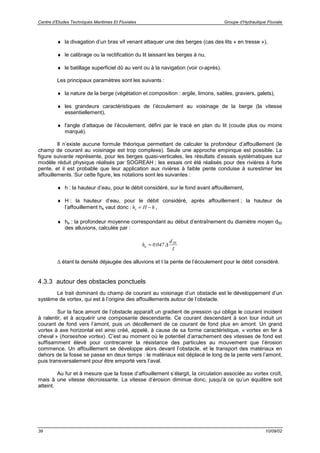 Centre d’Etudes Techniques Maritimes Et Fluviales Groupe d’Hydraulique Fluviale
39 10/09/02
♦ la divagation d’un bras vif venant attaquer une des berges (cas des lits « en tresse »),
♦ le calibrage ou la rectification du lit laissant les berges à nu,
♦ le batillage superficiel dû au vent ou à la navigation (voir ci-après).
Les principaux paramètres sont les suivants :
♦ la nature de la berge (végétation et composition : argile, limons, sables, graviers, galets),
♦ les grandeurs caractéristiques de l’écoulement au voisinage de la berge (la vitesse
essentiellement),
♦ l'angle d’attaque de l’écoulement, défini par le tracé en plan du lit (coude plus ou moins
marqué).
Il n’existe aucune formule théorique permettant de calculer la profondeur d’affouillement (le
champ de courant au voisinage est trop complexe). Seule une approche empirique est possible. La
figure suivante représente, pour les berges quasi-verticales, les résultats d’essais systématiques sur
modèle réduit physique réalisés par SOGREAH ; les essais ont été réalisés pour des rivières à forte
pente, et il est probable que leur application aux rivières à faible pente conduise à surestimer les
affouillements. Sur cette figure, les notations sont les suivantes :
♦ h : la hauteur d’eau, pour le débit considéré, sur le fond avant affouillement,
♦ H : la hauteur d’eau, pour le débit considéré, après affouillement ; la hauteur de
l’affouillement hs vaut donc : h H hs = − ,
♦ he : la profondeur moyenne correspondant au début d’entraînement du diamètre moyen d50
des alluvions, calculée par :
h
d
I
e = 0 047 50
. ∆
∆ étant la densité déjaugée des alluvions et I la pente de l’écoulement pour le débit considéré.
4.3.3 autour des obstacles ponctuels
Le trait dominant du champ de courant au voisinage d’un obstacle est le développement d’un
système de vortex, qui est à l’origine des affouillements autour de l’obstacle.
Sur la face amont de l’obstacle apparaît un gradient de pression qui oblige le courant incident
à ralentir, et à acquérir une composante descendante. Ce courant descendant à son tour induit un
courant de fond vers l’amont, puis un décollement de ce courant de fond plus en amont. Un grand
vortex à axe horizontal est ainsi créé, appelé, à cause de sa forme caractéristique, « vortex en fer à
cheval » (horseshoe vortex). C’est au moment où le potentiel d’arrachement des vitesses de fond est
suffisamment élevé pour contrecarrer la résistance des particules au mouvement que l’érosion
commence. Un affouillement se développe alors devant l’obstacle, et le transport des matériaux en
dehors de la fosse se passe en deux temps : le matériaux est déplacé le long de la pente vers l’amont,
puis transversalement pour être emporté vers l’aval.
Au fur et à mesure que la fosse d’affouillement s’élargit, la circulation associée au vortex croît,
mais à une vitesse décroissante. La vitesse d’érosion diminue donc, jusqu'à ce qu’un équilibre soit
atteint.
 